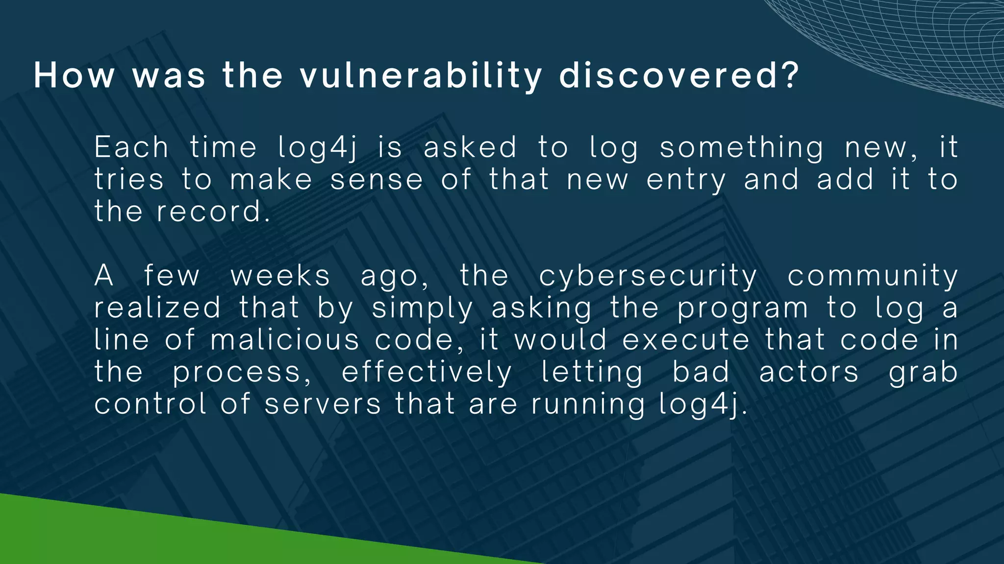 How was the vulnerability discovered?
Each time log4j is asked to log something new, it
tries to make sense of that new entry and add it to
the record.
A few weeks ago, the cybersecurity community
realized that by simply asking the program to log a
line of malicious code, it would execute that code in
the process, effectively letting bad actors grab
control of servers that are running log4j.
 