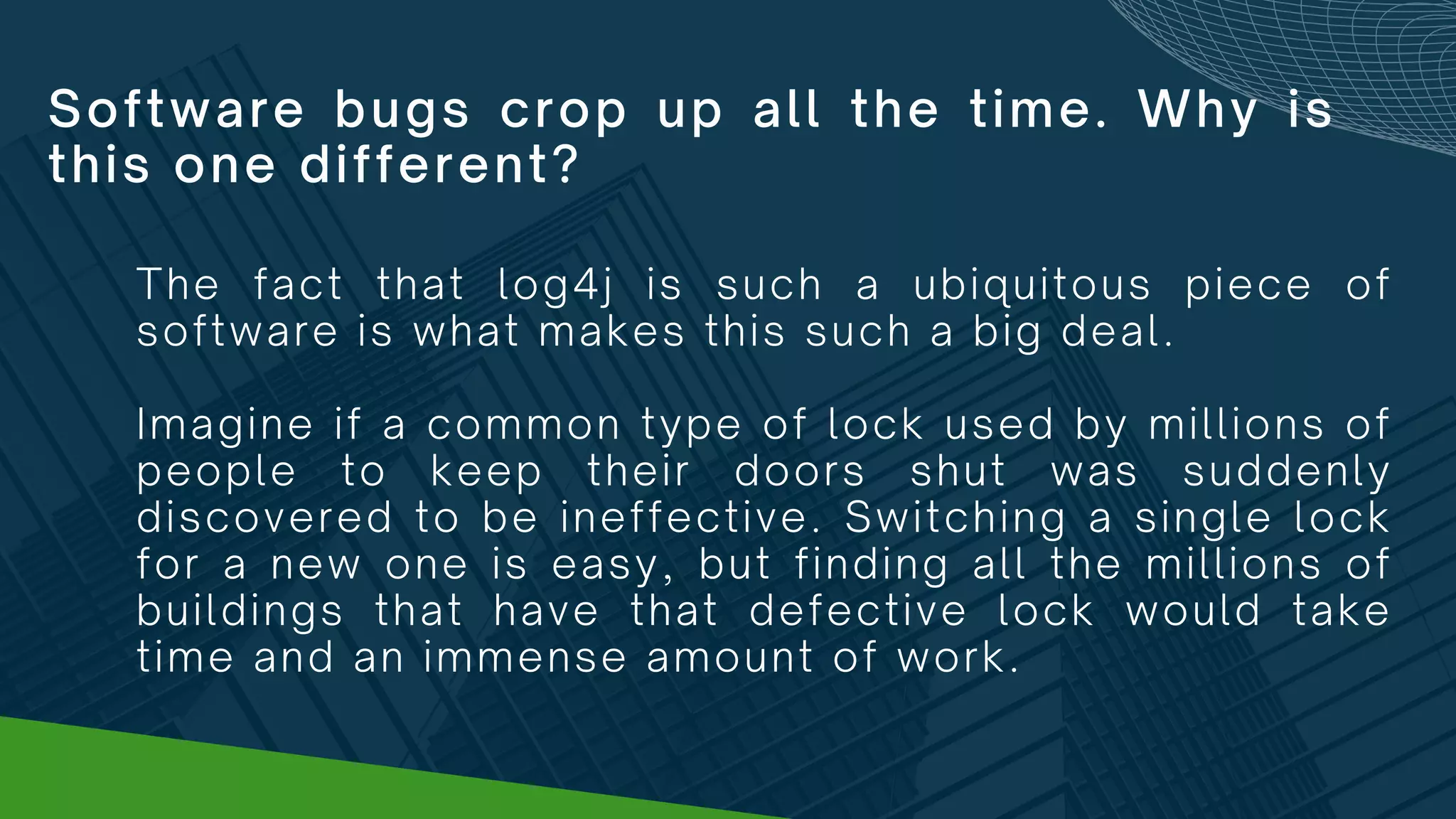 Software bugs crop up all the time. Why is
this one different?
The fact that log4j is such a ubiquitous piece of
software is what makes this such a big deal.
Imagine if a common type of lock used by millions of
people to keep their doors shut was suddenly
discovered to be ineffective. Switching a single lock
for a new one is easy, but finding all the millions of
buildings that have that defective lock would take
time and an immense amount of work.
 