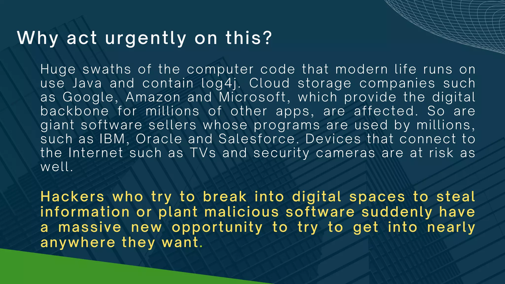 Why act urgently on this?
Huge swaths of the computer code that modern life runs on
use Java and contain log4j. Cloud storage companies such
as Google, Amazon and Microsoft, which provide the digital
backbone for millions of other apps, are affected. So are
giant software sellers whose programs are used by millions,
such as IBM, Oracle and Salesforce. Devices that connect to
the Internet such as TVs and security cameras are at risk as
well.
Hackers who try to break into digital spaces to steal
information or plant malicious software suddenly have
a massive new opportunity to try to get into nearly
anywhere they want.
 