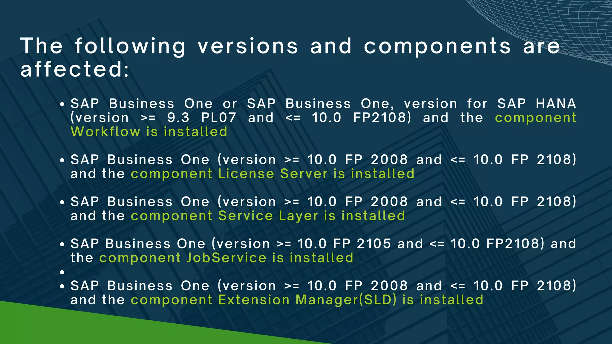 The following versions and components are
affected:
SAP Business One or SAP Business One, version for SAP HANA
(version >= 9.3 PL07 and <= 10.0 FP2108) and the component
Workflow is installed
SAP Business One (version >= 10.0 FP 2008 and <= 10.0 FP 2108)
and the component License Server is installed
SAP Business One (version >= 10.0 FP 2008 and <= 10.0 FP 2108)
and the component Service Layer is installed
SAP Business One (version >= 10.0 FP 2105 and <= 10.0 FP2108) and
the component JobService is installed


SAP Business One (version >= 10.0 FP 2008 and <= 10.0 FP 2108)
and the component Extension Manager(SLD) is installed
 