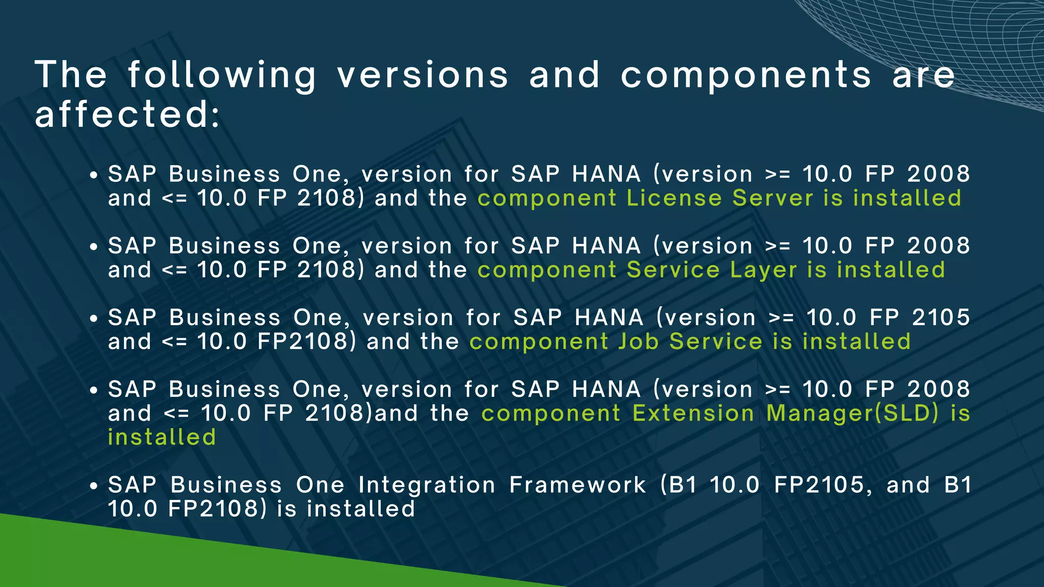 The following versions and components are
affected:
SAP Business One, version for SAP HANA (version >= 10.0 FP 2008
and <= 10.0 FP 2108) and the component License Server is installed
SAP Business One, version for SAP HANA (version >= 10.0 FP 2008
and <= 10.0 FP 2108) and the component Service Layer is installed
SAP Business One, version for SAP HANA (version >= 10.0 FP 2105
and <= 10.0 FP2108) and the component Job Service is installed
SAP Business One, version for SAP HANA (version >= 10.0 FP 2008
and <= 10.0 FP 2108)and the component Extension Manager(SLD) is
installed
SAP Business One Integration Framework (B1 10.0 FP2105, and B1
10.0 FP2108) is installed
 