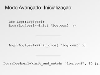 Modo Avançado: Inicialização

  use Log::Log4perl;
  Log::Log4perl­>init( 'log.conf' );




  Log::Log4perl­>init_once( 'log.conf' );




Log::Log4perl­>init_and_watch( 'log.conf', 10 );
 