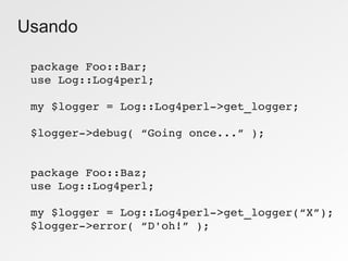 Usando

 package Foo::Bar;
 use Log::Log4perl;

 my $logger = Log::Log4perl­>get_logger;

 $logger­>debug( “Going once...” );


 package Foo::Baz;
 use Log::Log4perl;

 my $logger = Log::Log4perl­>get_logger(“X”);
 $logger­>error( “D'oh!” );
 