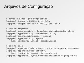 Arquivos de Configuração

# nivel e alvos, por componentes
log4perl.logger = ERROR, Arq, Tela
log4perl.logger.Foo.Bar = FATAL, Arq, Tela

# log em arquivos
log4perl.appender.Arq = Log::Log4perl::Appender::File
log4perl.appender.Arq.filename=file.log
log4perl.appender.Arq.mode = append
log4perl.appender.Arq.layout=
    Log::Log4perl::Layout::SimpleLayout

# log na tela
log4perl.appender.Tela = Log::Log4perl::Appender::Screen;
log4perl.appender.Tela.layout=
    Log::Log4perl::Layout::PatternLayout
log4perl.appender.layout.ConversionPattern = [%d] %m %n
 