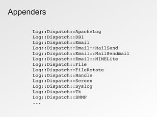 Appenders

     Log::Dispatch::ApacheLog
     Log::Dispatch::DBI
     Log::Dispatch::Email
     Log::Dispatch::Email::MailSend
     Log::Dispatch::Email::MailSendmail
     Log::Dispatch::Email::MIMELite
     Log::Dispatch::File
     Log::Dispatch::FileRotate
     Log::Dispatch::Handle
     Log::Dispatch::Screen
     Log::Dispatch::Syslog
     Log::Dispatch::Tk
     Log::Dispatch::SNMP
     ...
 