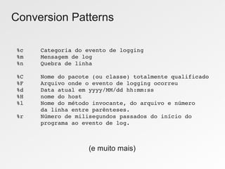 Conversion Patterns

%c     Categoria do evento de logging
%m     Mensagem de log
%n     Quebra de linha

%C     Nome do pacote (ou classe) totalmente qualificado
%F     Arquivo onde o evento de logging ocorreu
%d     Data atual em yyyy/MM/dd hh:mm:ss
%H     nome do host
%l     Nome do método invocante, do arquivo e número
       da linha entre parênteses.
%r     Número de milisegundos passados do início do 
       programa ao evento de log.



                     (e muito mais)
 