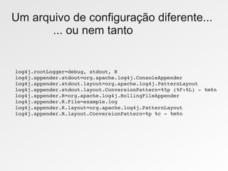 Um arquivo de configuração diferente...
       ... ou nem tanto


log4j.rootLogger=debug, stdout, R
log4j.appender.stdout=org.apache.log4j.ConsoleAppender
log4j.appender.stdout.layout=org.apache.log4j.PatternLayout
log4j.appender.stdout.layout.ConversionPattern=%5p (%F:%L) ­ %m%n
log4j.appender.R=org.apache.log4j.RollingFileAppender
log4j.appender.R.File=example.log
log4j.appender.R.layout=org.apache.log4j.PatternLayout
log4j.appender.R.layout.ConversionPattern=%p %c ­ %m%n
 