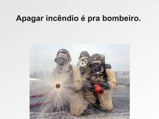 Apagar incêndio é pra bombeiro.
 