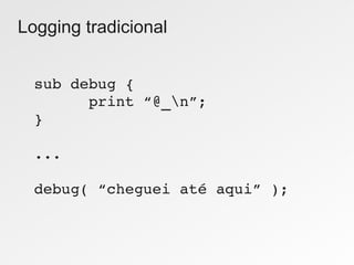 Logging tradicional


  sub debug {
        print “@_n”;
  }

  ...

  debug( “cheguei até aqui” );
 