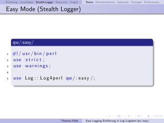 Einleitung Grundlagen Stealth-Logger Resourcen Fragen   Basics Datenstrukturen Appender Packages Performance

Easy Mode (Stealth Logger)




     qw/:easy/

1   #! / u s r / b i n / p e r l
2   use s t r i c t ;
3   use warnings ;
4

5    u s e Log : : L o g 4 p e r l qw / : e a s y / ;




                                        Thomas Fahle    Easy Logging Einf¨hrung in Log::Log4perl qw/:easy/
                                                                         u
 