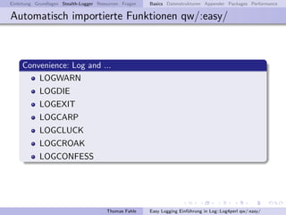 Einleitung Grundlagen Stealth-Logger Resourcen Fragen   Basics Datenstrukturen Appender Packages Performance

Automatisch importierte Funktionen qw/:easy/



     Convenience: Log and ...
         LOGWARN
            LOGDIE
            LOGEXIT
            LOGCARP
            LOGCLUCK
            LOGCROAK
            LOGCONFESS




                                        Thomas Fahle    Easy Logging Einf¨hrung in Log::Log4perl qw/:easy/
                                                                         u
 