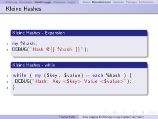 Einleitung Grundlagen Stealth-Logger Resourcen Fragen   Basics Datenstrukturen Appender Packages Performance

Kleine Hashes


     Kleine Hashes - Expansion

1   my %h as h ;
2   DEBUG( ” Hash @ { [ %h a s h ] } ” ) ;


     Kleine Hashes - while

1    w h i l e ( my ( $key , $ v a l u e ) = e a c h %h a s h ) {
2     DEBUG( ” Hash : Key <$key> V a l u e <$ v a l u e >” ) ;
3    }




                                        Thomas Fahle    Easy Logging Einf¨hrung in Log::Log4perl qw/:easy/
                                                                         u
 