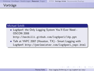 Einleitung Grundlagen Stealth-Logger Resourcen Fragen   RTFM Vortr¨ge Artikel Recommended Readings
                                                                  a

Vortr¨ge
     a




     Michael Schilli
         Log4perl: the Only Logging System You’ll Ever Need -
         OSCON 2008
         http://mschilli.github.com/log4perl/l4p.ppt
            Talk at YAPC 2007 (Houston, TX) - Smart Logging with
            Log4perl: http://perlmeister.com/log4perl_yapc.html




                                        Thomas Fahle    Easy Logging Einf¨hrung in Log::Log4perl qw/:easy/
                                                                         u
 