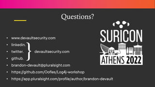 Proprietary and confidential
Questions?
• www.devaultsecurity.com
• linkedin.
• twitter. devaultsecurity.com
• github.
• brandon-devault@pluralsight.com
• https://github.com/Oofles/Log4j-workshop
• https://app.pluralsight.com/profile/author/brandon-devault
}
 