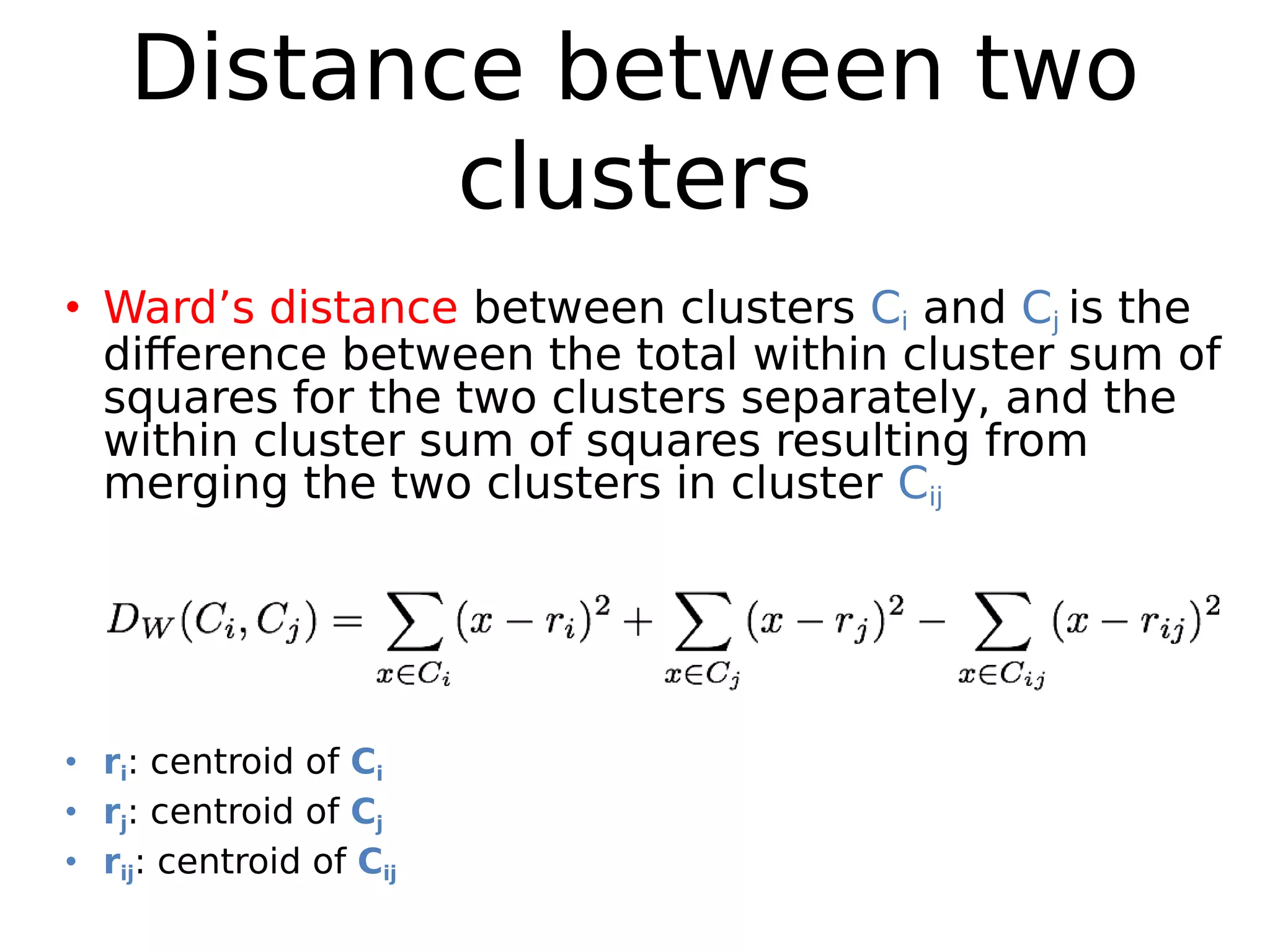 Distance between two
clusters
• Ward’s distance between clusters Ci and Cj is the
difference between the total within cluster sum of
squares for the two clusters separately, and the
within cluster sum of squares resulting from
merging the two clusters in cluster Cij
• ri: centroid of Ci
• rj: centroid of Cj
• rij: centroid of Cij
 