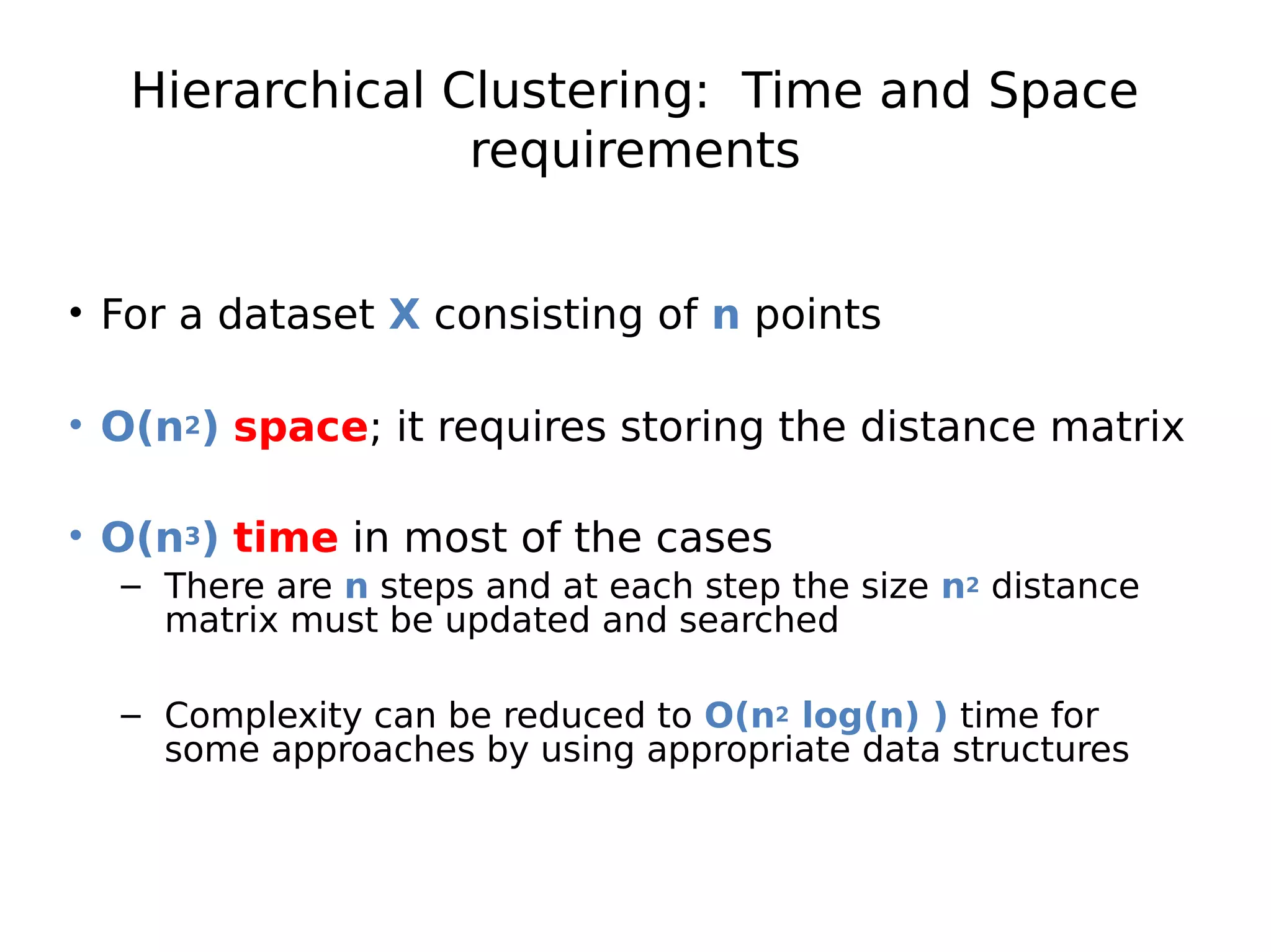 Hierarchical Clustering: Time and Space
requirements
• For a dataset X consisting of n points
• O(n2) space; it requires storing the distance matrix
• O(n3) time in most of the cases
– There are n steps and at each step the size n2 distance
matrix must be updated and searched
– Complexity can be reduced to O(n2 log(n) ) time for
some approaches by using appropriate data structures
 