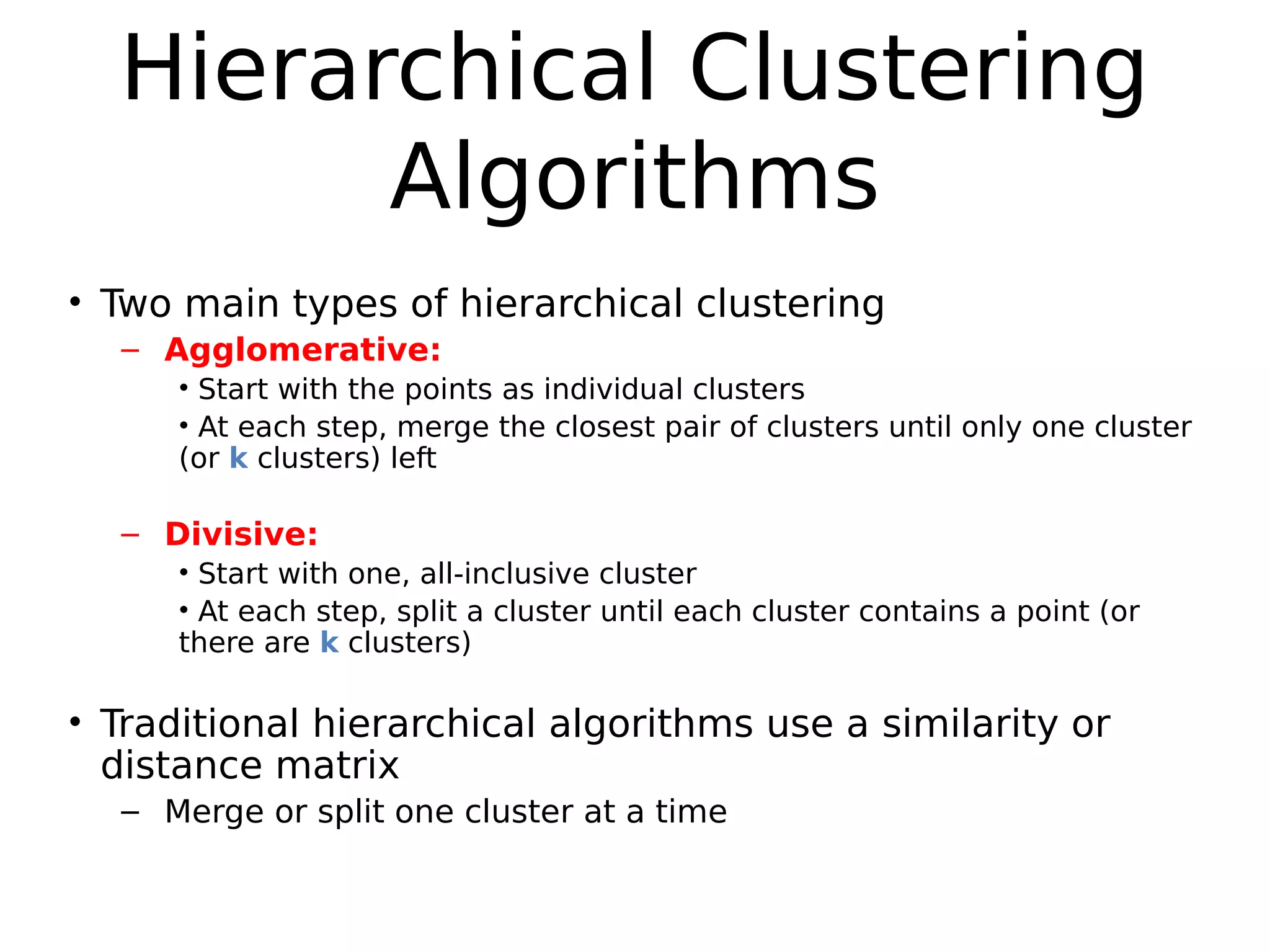 Hierarchical Clustering
Algorithms
• Two main types of hierarchical clustering
– Agglomerative:
• Start with the points as individual clusters
• At each step, merge the closest pair of clusters until only one cluster
(or k clusters) left
– Divisive:
• Start with one, all-inclusive cluster
• At each step, split a cluster until each cluster contains a point (or
there are k clusters)
• Traditional hierarchical algorithms use a similarity or
distance matrix
– Merge or split one cluster at a time
 