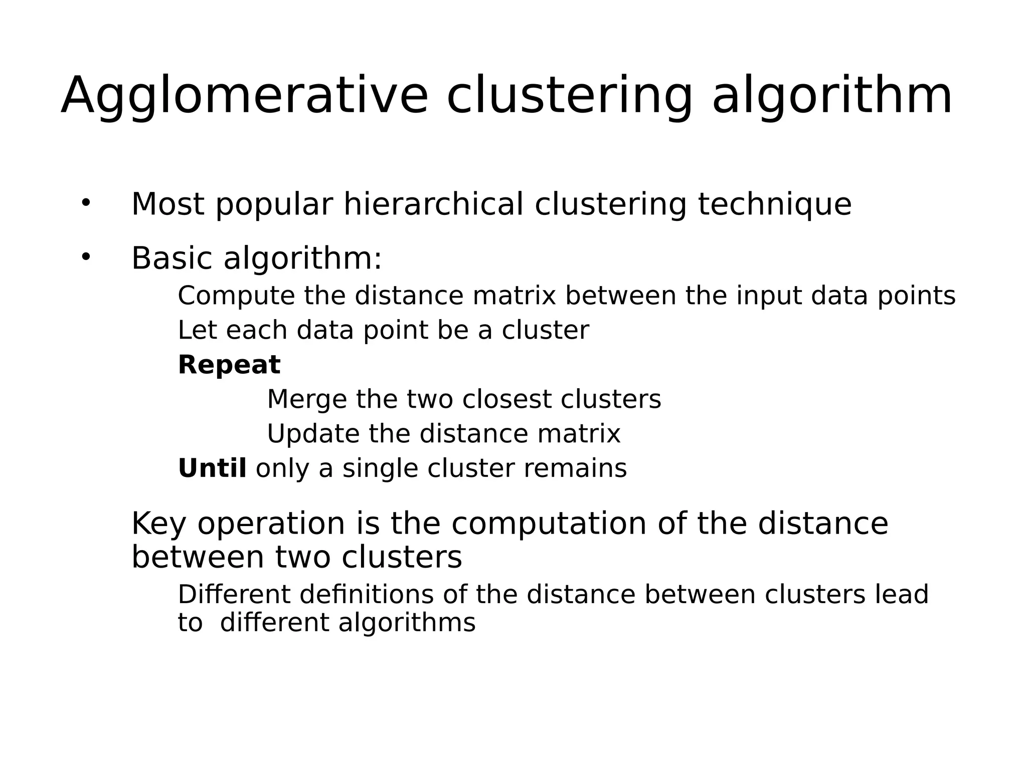 Agglomerative clustering algorithm
• Most popular hierarchical clustering technique
• Basic algorithm:
Compute the distance matrix between the input data points
Let each data point be a cluster
Repeat
Merge the two closest clusters
Update the distance matrix
Until only a single cluster remains
Key operation is the computation of the distance
between two clusters
Different definitions of the distance between clusters lead
to different algorithms
 