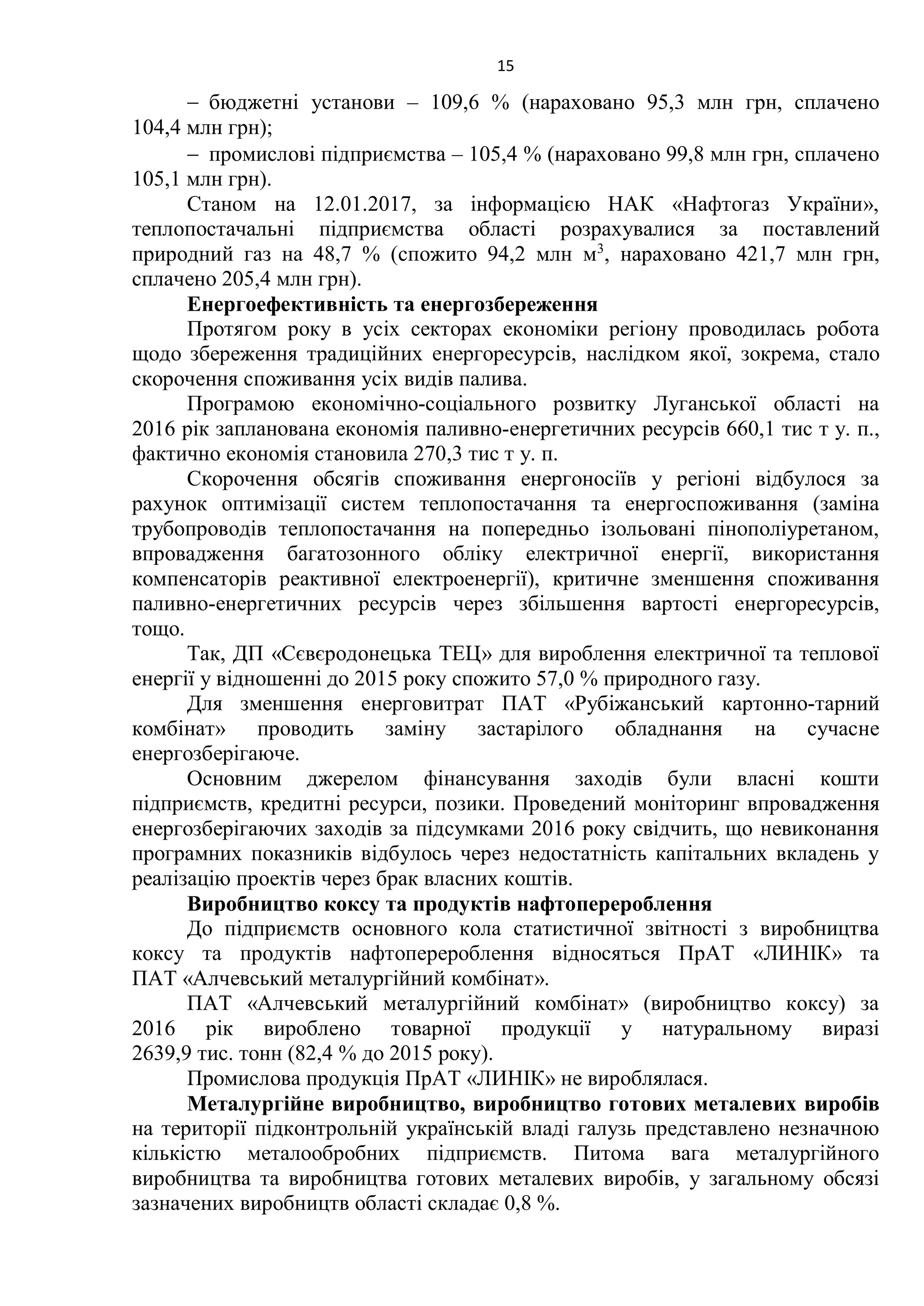 15
 бюджетні установи – 109,6 % (нараховано 95,3 млн грн, сплачено
104,4 млн грн);
 промислові підприємства – 105,4 % (нараховано 99,8 млн грн, сплачено
105,1 млн грн).
Станом на 12.01.2017, за інформацією НАК «Нафтогаз України»,
теплопостачальні підприємства області розрахувалися за поставлений
природний газ на 48,7 % (спожито 94,2 млн м3
, нараховано 421,7 млн грн,
сплачено 205,4 млн грн).
Енергоефективність та енергозбереження
Протягом року в усіх секторах економіки регіону проводилась робота
щодо збереження традиційних енергоресурсів, наслідком якої, зокрема, стало
скорочення споживання усіх видів палива.
Програмою економічно-соціального розвитку Луганської області на
2016 рік запланована економія паливно-енергетичних ресурсів 660,1 тис т у. п.,
фактично економія становила 270,3 тис т у. п.
Скорочення обсягів споживання енергоносіїв у регіоні відбулося за
рахунок оптимізації систем теплопостачання та енергоспоживання (заміна
трубопроводів теплопостачання на попередньо ізольовані пінополіуретаном,
впровадження багатозонного обліку електричної енергії, використання
компенсаторів реактивної електроенергії), критичне зменшення споживання
паливно-енергетичних ресурсів через збільшення вартості енергоресурсів,
тощо.
Так, ДП «Сєвєродонецька ТЕЦ» для вироблення електричної та теплової
енергії у відношенні до 2015 року спожито 57,0 % природного газу.
Для зменшення енерговитрат ПАТ «Рубіжанський картонно-тарний
комбінат» проводить заміну застарілого обладнання на сучасне
енергозберігаюче.
Основним джерелом фінансування заходів були власні кошти
підприємств, кредитні ресурси, позики. Проведений моніторинг впровадження
енергозберігаючих заходів за підсумками 2016 року свідчить, що невиконання
програмних показників відбулось через недостатність капітальних вкладень у
реалізацію проектів через брак власних коштів.
Виробництво коксу та продуктів нафтоперероблення
До підприємств основного кола статистичної звітності з виробництва
коксу та продуктів нафтоперероблення відносяться ПрАТ «ЛИНІК» та
ПАТ «Алчевський металургійний комбінат».
ПАТ «Алчевський металургійний комбінат» (виробництво коксу) за
2016 рік вироблено товарної продукції у натуральному виразі
2639,9 тис. тонн (82,4 % до 2015 року).
Промислова продукція ПрАТ «ЛИНІК» не вироблялася.
Металургійне виробництво, виробництво готових металевих виробів
на території підконтрольній українській владі галузь представлено незначною
кількістю металообробних підприємств. Питома вага металургійного
виробництва та виробництва готових металевих виробів, у загальному обсязі
зазначених виробництв області складає 0,8 %.
 