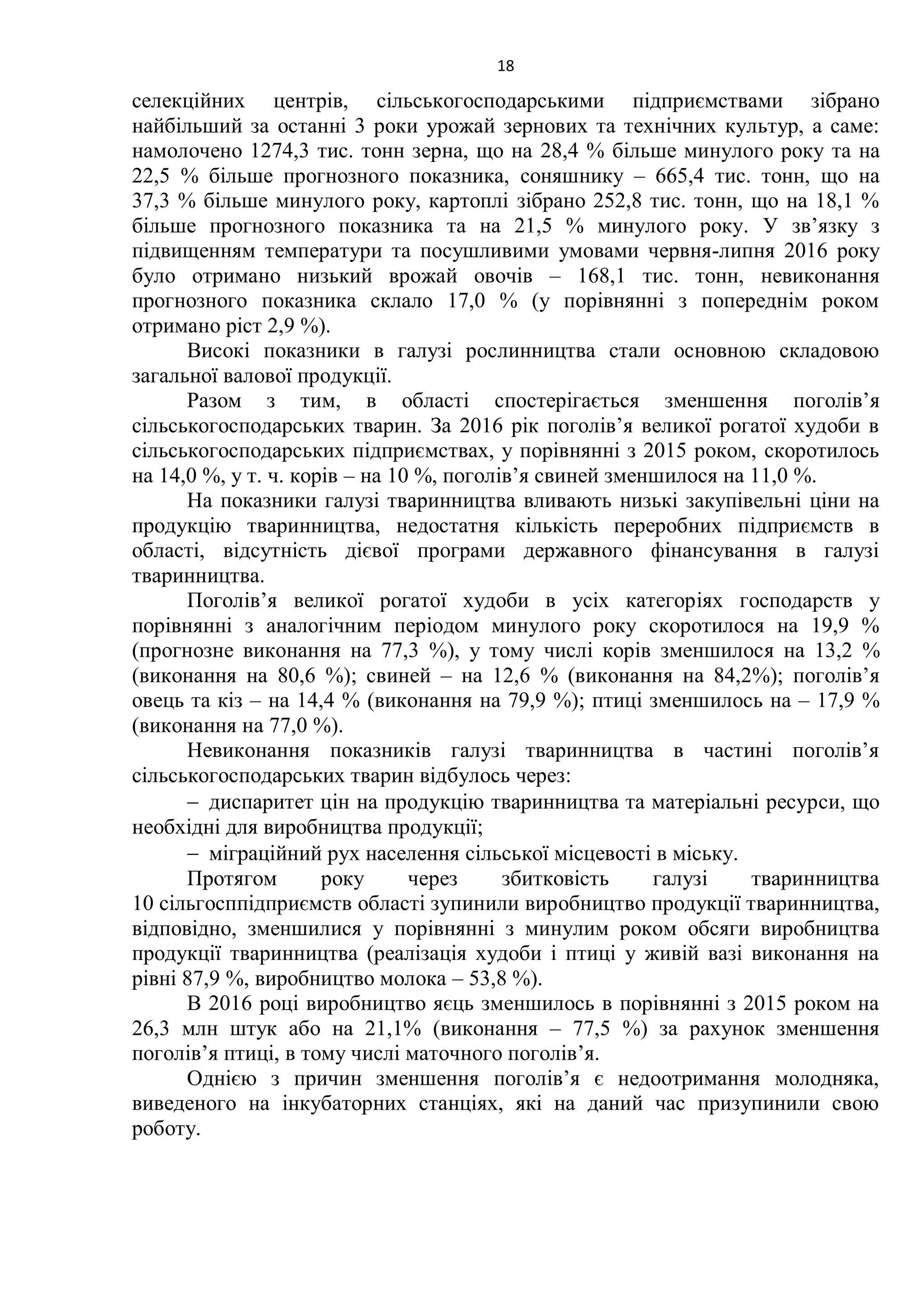 18
селекційних центрів, сільськогосподарськими підприємствами зібрано
найбільший за останні 3 роки урожай зернових та технічних культур, а саме:
намолочено 1274,3 тис. тонн зерна, що на 28,4 % більше минулого року та на
22,5 % більше прогнозного показника, соняшнику – 665,4 тис. тонн, що на
37,3 % більше минулого року, картоплі зібрано 252,8 тис. тонн, що на 18,1 %
більше прогнозного показника та на 21,5 % минулого року. У зв’язку з
підвищенням температури та посушливими умовами червня-липня 2016 року
було отримано низький врожай овочів – 168,1 тис. тонн, невиконання
прогнозного показника склало 17,0 % (у порівнянні з попереднім роком
отримано ріст 2,9 %).
Високі показники в галузі рослинництва стали основною складовою
загальної валової продукції.
Разом з тим, в області спостерігається зменшення поголів’я
сільськогосподарських тварин. За 2016 рік поголів’я великої рогатої худоби в
сільськогосподарських підприємствах, у порівнянні з 2015 роком, скоротилось
на 14,0 %, у т. ч. корів – на 10 %, поголів’я свиней зменшилося на 11,0 %.
На показники галузі тваринництва вливають низькі закупівельні ціни на
продукцію тваринництва, недостатня кількість переробних підприємств в
області, відсутність дієвої програми державного фінансування в галузі
тваринництва.
Поголів’я великої рогатої худоби в усіх категоріях господарств у
порівнянні з аналогічним періодом минулого року скоротилося на 19,9 %
(прогнозне виконання на 77,3 %), у тому числі корів зменшилося на 13,2 %
(виконання на 80,6 %); свиней – на 12,6 % (виконання на 84,2%); поголів’я
овець та кіз – на 14,4 % (виконання на 79,9 %); птиці зменшилось на – 17,9 %
(виконання на 77,0 %).
Невиконання показників галузі тваринництва в частині поголів’я
сільськогосподарських тварин відбулось через:
 диспаритет цін на продукцію тваринництва та матеріальні ресурси, що
необхідні для виробництва продукції;
 міграційний рух населення сільської місцевості в міську.
Протягом року через збитковість галузі тваринництва
10 сільгосппідприємств області зупинили виробництво продукції тваринництва,
відповідно, зменшилися у порівнянні з минулим роком обсяги виробництва
продукції тваринництва (реалізація худоби і птиці у живій вазі виконання на
рівні 87,9 %, виробництво молока – 53,8 %).
В 2016 році виробництво яєць зменшилось в порівнянні з 2015 роком на
26,3 млн штук або на 21,1% (виконання – 77,5 %) за рахунок зменшення
поголів’я птиці, в тому числі маточного поголів’я.
Однією з причин зменшення поголів’я є недоотримання молодняка,
виведеного на інкубаторних станціях, які на даний час призупинили свою
роботу.
 