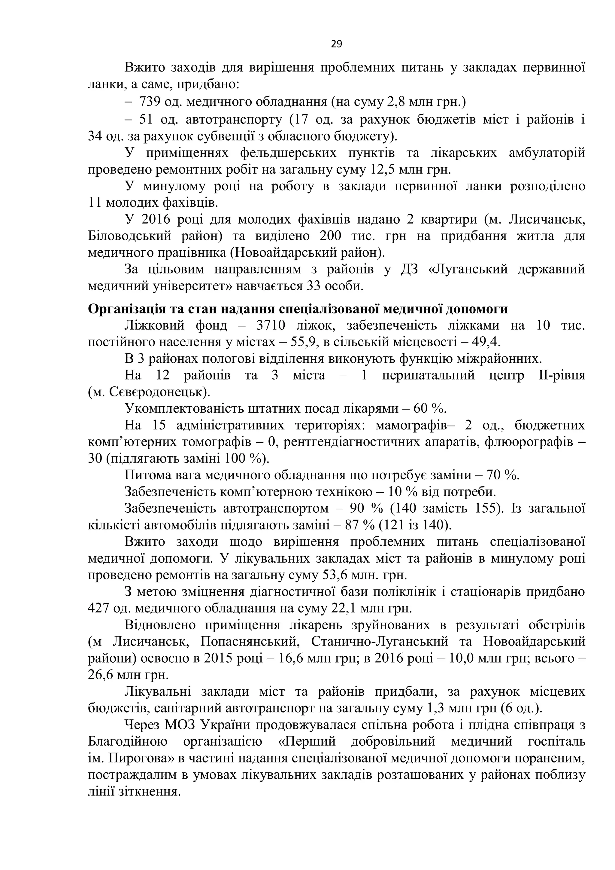 29
Вжито заходів для вирішення проблемних питань у закладах первинної
ланки, а саме, придбано:
 739 од. медичного обладнання (на суму 2,8 млн грн.)
 51 од. автотранспорту (17 од. за рахунок бюджетів міст і районів і
34 од. за рахунок субвенції з обласного бюджету).
У приміщеннях фельдшерських пунктів та лікарських амбулаторій
проведено ремонтних робіт на загальну суму 12,5 млн грн.
У минулому році на роботу в заклади первинної ланки розподілено
11 молодих фахівців.
У 2016 році для молодих фахівців надано 2 квартири (м. Лисичанськ,
Біловодський район) та виділено 200 тис. грн на придбання житла для
медичного працівника (Новоайдарський район).
За цільовим направленням з районів у ДЗ «Луганський державний
медичний університет» навчається 33 особи.
Організація та стан надання спеціалізованої медичної допомоги
Ліжковий фонд – 3710 ліжок, забезпеченість ліжками на 10 тис.
постійного населення у містах – 55,9, в сільській місцевості – 49,4.
В 3 районах пологові відділення виконують функцію міжрайонних.
На 12 районів та 3 міста – 1 перинатальний центр ІІ-рівня
(м. Сєвєродонецьк).
Укомплектованість штатних посад лікарями – 60 %.
На 15 адміністративних територіях: мамографів– 2 од., бюджетних
комп’ютерних томографів – 0, рентгендіагностичних апаратів, флюорографів –
30 (підлягають заміні 100 %).
Питома вага медичного обладнання що потребує заміни – 70 %.
Забезпеченість комп’ютерною технікою – 10 % від потреби.
Забезпеченість автотранспортом – 90 % (140 замість 155). Із загальної
кількісті автомобілів підлягають заміні – 87 % (121 із 140).
Вжито заходи щодо вирішення проблемних питань спеціалізованої
медичної допомоги. У лікувальних закладах міст та районів в минулому році
проведено ремонтів на загальну суму 53,6 млн. грн.
З метою зміцнення діагностичної бази поліклінік і стаціонарів придбано
427 од. медичного обладнання на суму 22,1 млн грн.
Відновлено приміщення лікарень зруйнованих в результаті обстрілів
(м Лисичанськ, Попаснянський, Станично-Луганський та Новоайдарський
райони) освоєно в 2015 році – 16,6 млн грн; в 2016 році – 10,0 млн грн; всього –
26,6 млн грн.
Лікувальні заклади міст та районів придбали, за рахунок місцевих
бюджетів, санітарний автотранспорт на загальну суму 1,3 млн грн (6 од.).
Через МОЗ України продовжувалася спільна робота і плідна співпраця з
Благодійною організацією «Перший добровільний медичний госпіталь
ім. Пирогова» в частині надання спеціалізованої медичної допомоги пораненим,
постраждалим в умовах лікувальних закладів розташованих у районах поблизу
лінії зіткнення.
 