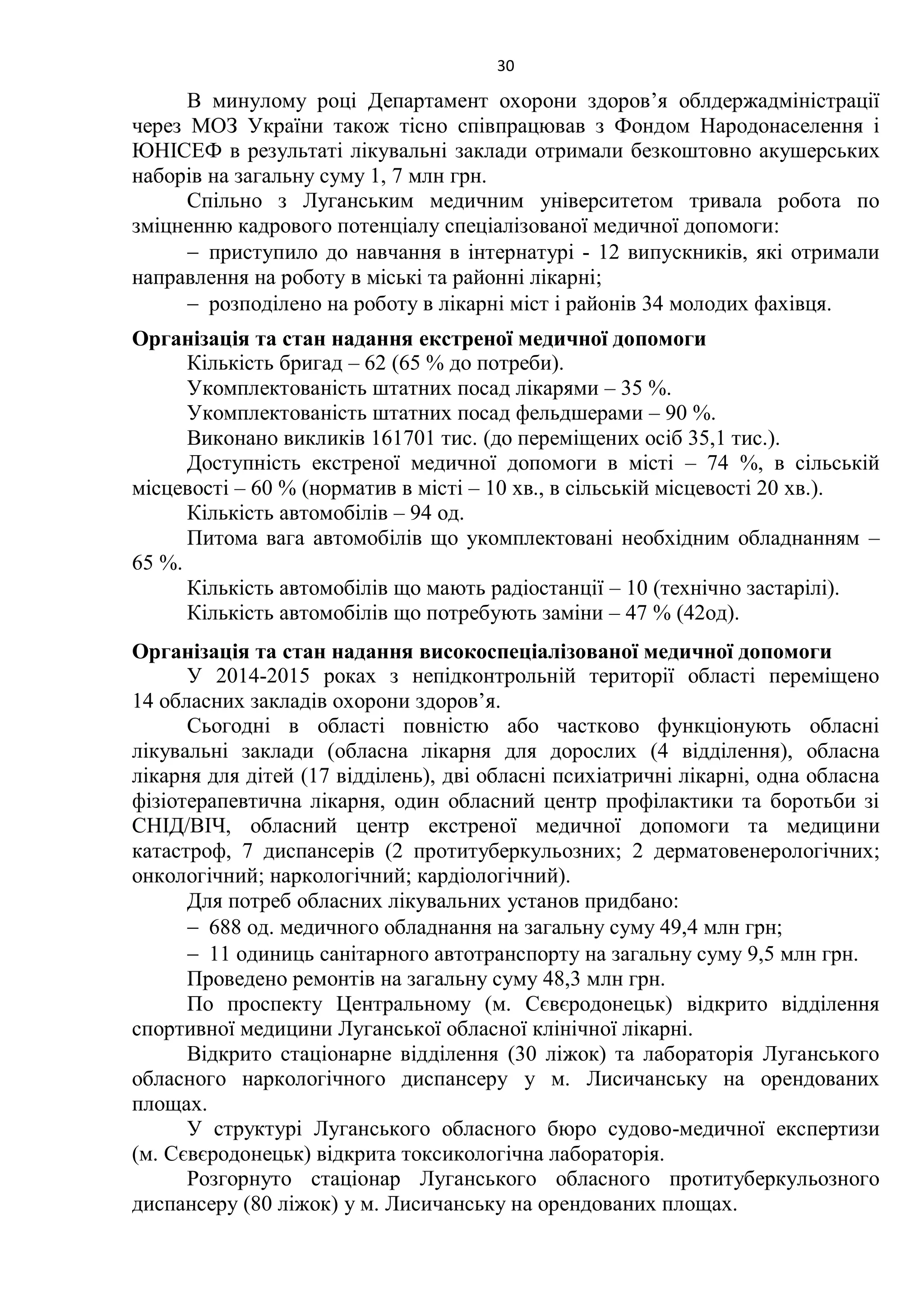 30
В минулому році Департамент охорони здоров’я облдержадміністрації
через МОЗ України також тісно співпрацював з Фондом Народонаселення і
ЮНІСЕФ в результаті лікувальні заклади отримали безкоштовно акушерських
наборів на загальну суму 1, 7 млн грн.
Спільно з Луганським медичним університетом тривала робота по
зміцненню кадрового потенціалу спеціалізованої медичної допомоги:
 приступило до навчання в інтернатурі - 12 випускників, які отримали
направлення на роботу в міські та районні лікарні;
 розподілено на роботу в лікарні міст і районів 34 молодих фахівця.
Організація та стан надання екстреної медичної допомоги
Кількість бригад – 62 (65 % до потреби).
Укомплектованість штатних посад лікарями – 35 %.
Укомплектованість штатних посад фельдшерами – 90 %.
Виконано викликів 161701 тис. (до переміщених осіб 35,1 тис.).
Доступність екстреної медичної допомоги в місті – 74 %, в сільській
місцевості – 60 % (норматив в місті – 10 хв., в сільській місцевості 20 хв.).
Кількість автомобілів – 94 од.
Питома вага автомобілів що укомплектовані необхідним обладнанням –
65 %.
Кількість автомобілів що мають радіостанції – 10 (технічно застарілі).
Кількість автомобілів що потребують заміни – 47 % (42од).
Організація та стан надання високоспеціалізованої медичної допомоги
У 2014-2015 роках з непідконтрольній території області переміщено
14 обласних закладів охорони здоров’я.
Сьогодні в області повністю або частково функціонують обласні
лікувальні заклади (обласна лікарня для дорослих (4 відділення), обласна
лікарня для дітей (17 відділень), дві обласні психіатричні лікарні, одна обласна
фізіотерапевтична лікарня, один обласний центр профілактики та боротьби зі
СНІД/ВІЧ, обласний центр екстреної медичної допомоги та медицини
катастроф, 7 диспансерів (2 протитуберкульозних; 2 дерматовенерологічних;
онкологічний; наркологічний; кардіологічний).
Для потреб обласних лікувальних установ придбано:
 688 од. медичного обладнання на загальну суму 49,4 млн грн;
 11 одиниць санітарного автотранспорту на загальну суму 9,5 млн грн.
Проведено ремонтів на загальну суму 48,3 млн грн.
По проспекту Центральному (м. Сєвєродонецьк) відкрито відділення
спортивної медицини Луганської обласної клінічної лікарні.
Відкрито стаціонарне відділення (30 ліжок) та лабораторія Луганського
обласного наркологічного диспансеру у м. Лисичанську на орендованих
площах.
У структурі Луганського обласного бюро судово-медичної експертизи
(м. Сєвєродонецьк) відкрита токсикологічна лабораторія.
Розгорнуто стаціонар Луганського обласного протитуберкульозного
диспансеру (80 ліжок) у м. Лисичанську на орендованих площах.
 