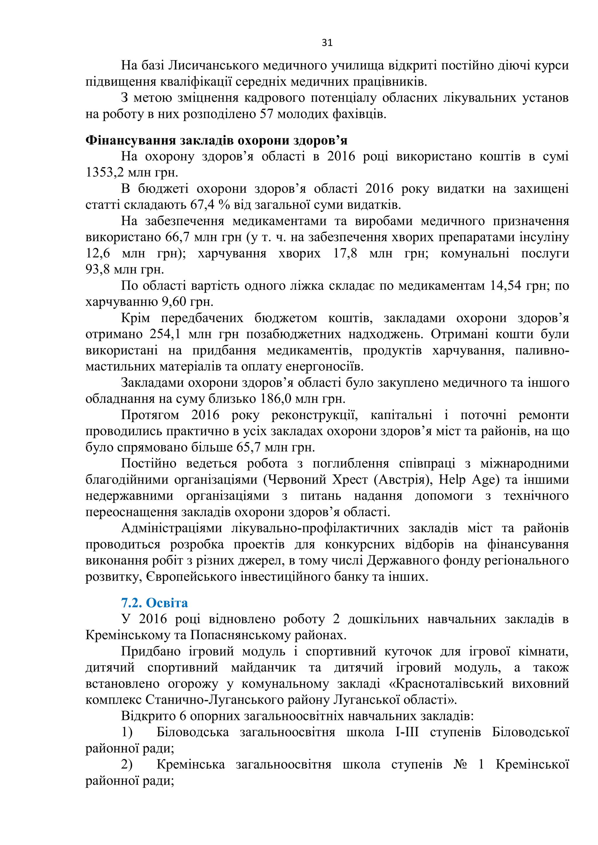31
На базі Лисичанського медичного училища відкриті постійно діючі курси
підвищення кваліфікації середніх медичних працівників.
З метою зміцнення кадрового потенціалу обласних лікувальних установ
на роботу в них розподілено 57 молодих фахівців.
Фінансування закладів охорони здоров’я
На охорону здоров’я області в 2016 році використано коштів в сумі
1353,2 млн грн.
В бюджеті охорони здоров’я області 2016 року видатки на захищені
статті складають 67,4 % від загальної суми видатків.
На забезпечення медикаментами та виробами медичного призначення
використано 66,7 млн грн (у т. ч. на забезпечення хворих препаратами інсуліну
12,6 млн грн); харчування хворих 17,8 млн грн; комунальні послуги
93,8 млн грн.
По області вартість одного ліжка складає по медикаментам 14,54 грн; по
харчуванню 9,60 грн.
Крім передбачених бюджетом коштів, закладами охорони здоров’я
отримано 254,1 млн грн позабюджетних надходжень. Отримані кошти були
використані на придбання медикаментів, продуктів харчування, паливно-
мастильних матеріалів та оплату енергоносіїв.
Закладами охорони здоров’я області було закуплено медичного та іншого
обладнання на суму близько 186,0 млн грн.
Протягом 2016 року реконструкції, капітальні і поточні ремонти
проводились практично в усіх закладах охорони здоров’я міст та районів, на що
було спрямовано більше 65,7 млн грн.
Постійно ведеться робота з поглиблення співпраці з міжнародними
благодійними організаціями (Червоний Хрест (Австрія), Help Аge) та іншими
недержавними організаціями з питань надання допомоги з технічного
переоснащення закладів охорони здоров’я області.
Адміністраціями лікувально-профілактичних закладів міст та районів
проводиться розробка проектів для конкурсних відборів на фінансування
виконання робіт з різних джерел, в тому числі Державного фонду регіонального
розвитку, Європейського інвестиційного банку та інших.
7.2. Освіта
У 2016 році відновлено роботу 2 дошкільних навчальних закладів в
Кремінському та Попаснянському районах.
Придбано ігровий модуль і спортивний куточок для ігрової кімнати,
дитячий спортивний майданчик та дитячий ігровий модуль, а також
встановлено огорожу у комунальному закладі «Красноталівський виховний
комплекс Станично-Луганського району Луганської області».
Відкрито 6 опорних загальноосвітніх навчальних закладів:
1) Біловодська загальноосвітня школа І-ІІІ ступенів Біловодської
районної ради;
2) Кремінська загальноосвітня школа ступенів № 1 Кремінської
районної ради;
 