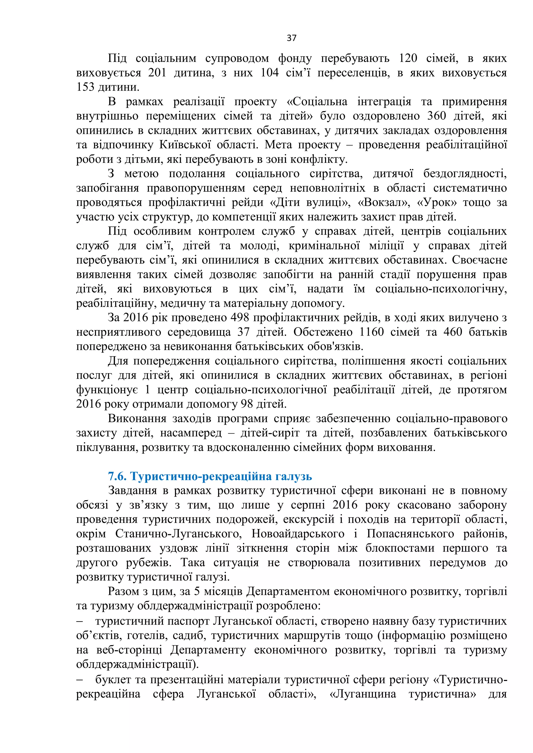 37
Під соціальним супроводом фонду перебувають 120 сімей, в яких
виховується 201 дитина, з них 104 сім’ї переселенців, в яких виховується
153 дитини.
В рамках реалізації проекту «Соціальна інтеграція та примирення
внутрішньо переміщених сімей та дітей» було оздоровлено 360 дітей, які
опинились в складних життєвих обставинах, у дитячих закладах оздоровлення
та відпочинку Київської області. Мета проекту – проведення реабілітаційної
роботи з дітьми, які перебувають в зоні конфлікту.
З метою подолання соціального сирітства, дитячої бездоглядності,
запобігання правопорушенням серед неповнолітніх в області систематично
проводяться профілактичні рейди «Діти вулиці», «Вокзал», «Урок» тощо за
участю усіх структур, до компетенції яких належить захист прав дітей.
Під особливим контролем служб у справах дітей, центрів соціальних
служб для сім’ї, дітей та молоді, кримінальної міліції у справах дітей
перебувають сім’ї, які опинилися в складних життєвих обставинах. Своєчасне
виявлення таких сімей дозволяє запобігти на ранній стадії порушення прав
дітей, які виховуються в цих сім’ї, надати їм соціально-психологічну,
реабілітаційну, медичну та матеріальну допомогу.
За 2016 рік проведено 498 профілактичних рейдів, в ході яких вилучено з
несприятливого середовища 37 дітей. Обстежено 1160 сімей та 460 батьків
попереджено за невиконання батьківських обов'язків.
Для попередження соціального сирітства, поліпшення якості соціальних
послуг для дітей, які опинилися в складних життєвих обставинах, в регіоні
функціонує 1 центр соціально-психологічної реабілітації дітей, де протягом
2016 року отримали допомогу 98 дітей.
Виконання заходів програми сприяє забезпеченню соціально-правового
захисту дітей, насамперед – дітей-сиріт та дітей, позбавлених батьківського
піклування, розвитку та вдосконаленню сімейних форм виховання.
7.6. Туристично-рекреаційна галузь
Завдання в рамках розвитку туристичної сфери виконані не в повному
обсязі у зв’язку з тим, що лише у серпні 2016 року скасовано заборону
проведення туристичних подорожей, екскурсій і походів на території області,
окрім Станично-Луганського, Новоайдарського і Попаснянського районів,
розташованих уздовж лінії зіткнення сторін між блокпостами першого та
другого рубежів. Така ситуація не створювала позитивних передумов до
розвитку туристичної галузі.
Разом з цим, за 5 місяців Департаментом економічного розвитку, торгівлі
та туризму облдержадміністрації розроблено:
 туристичний паспорт Луганської області, створено наявну базу туристичних
об’єктів, готелів, садиб, туристичних маршрутів тощо (інформацію розміщено
на веб-сторінці Департаменту економічного розвитку, торгівлі та туризму
облдержадміністрації).
 буклет та презентаційні матеріали туристичної сфери регіону «Туристично-
рекреаційна сфера Луганської області», «Луганщина туристична» для
 