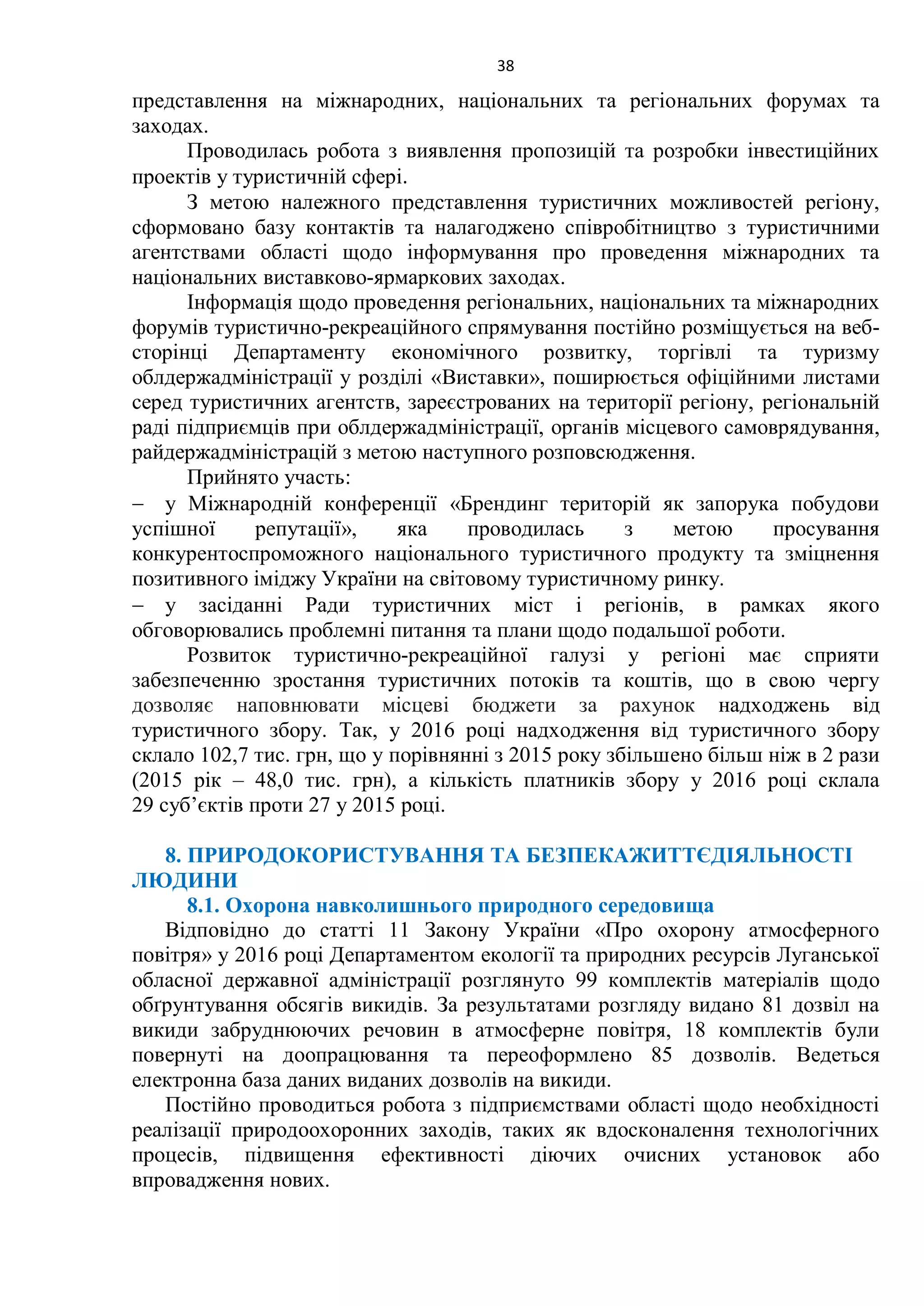 38
представлення на міжнародних, національних та регіональних форумах та
заходах.
Проводилась робота з виявлення пропозицій та розробки інвестиційних
проектів у туристичній сфері.
З метою належного представлення туристичних можливостей регіону,
сформовано базу контактів та налагоджено співробітництво з туристичними
агентствами області щодо інформування про проведення міжнародних та
національних виставково-ярмаркових заходах.
Інформація щодо проведення регіональних, національних та міжнародних
форумів туристично-рекреаційного спрямування постійно розміщується на веб-
сторінці Департаменту економічного розвитку, торгівлі та туризму
облдержадміністрації у розділі «Виставки», поширюється офіційними листами
серед туристичних агентств, зареєстрованих на території регіону, регіональній
раді підприємців при облдержадміністрації, органів місцевого самоврядування,
райдержадміністрацій з метою наступного розповсюдження.
Прийнято участь:
 у Міжнародній конференції «Брендинг територій як запорука побудови
успішної репутації», яка проводилась з метою просування
конкурентоспроможного національного туристичного продукту та зміцнення
позитивного іміджу України на світовому туристичному ринку.
 у засіданні Ради туристичних міст і регіонів, в рамках якого
обговорювались проблемні питання та плани щодо подальшої роботи.
Розвиток туристично-рекреаційної галузі у регіоні має сприяти
забезпеченню зростання туристичних потоків та коштів, що в свою чергу
дозволяє наповнювати місцеві бюджети за рахунок надходжень від
туристичного збору. Так, у 2016 році надходження від туристичного збору
склало 102,7 тис. грн, що у порівнянні з 2015 року збільшено більш ніж в 2 рази
(2015 рік – 48,0 тис. грн), а кількість платників збору у 2016 році склала
29 суб’єктів проти 27 у 2015 році.
8. ПРИРОДОКОРИСТУВАННЯ ТА БЕЗПЕКАЖИТТЄДІЯЛЬНОСТІ
ЛЮДИНИ
8.1. Охорона навколишнього природного середовища
Відповідно до статті 11 Закону України «Про охорону атмосферного
повітря» у 2016 році Департаментом екології та природних ресурсів Луганської
обласної державної адміністрації розглянуто 99 комплектів матеріалів щодо
обґрунтування обсягів викидів. За результатами розгляду видано 81 дозвіл на
викиди забруднюючих речовин в атмосферне повітря, 18 комплектів були
повернуті на доопрацювання та переоформлено 85 дозволів. Ведеться
електронна база даних виданих дозволів на викиди.
Постійно проводиться робота з підприємствами області щодо необхідності
реалізації природоохоронних заходів, таких як вдосконалення технологічних
процесів, підвищення ефективності діючих очисних установок або
впровадження нових.
 