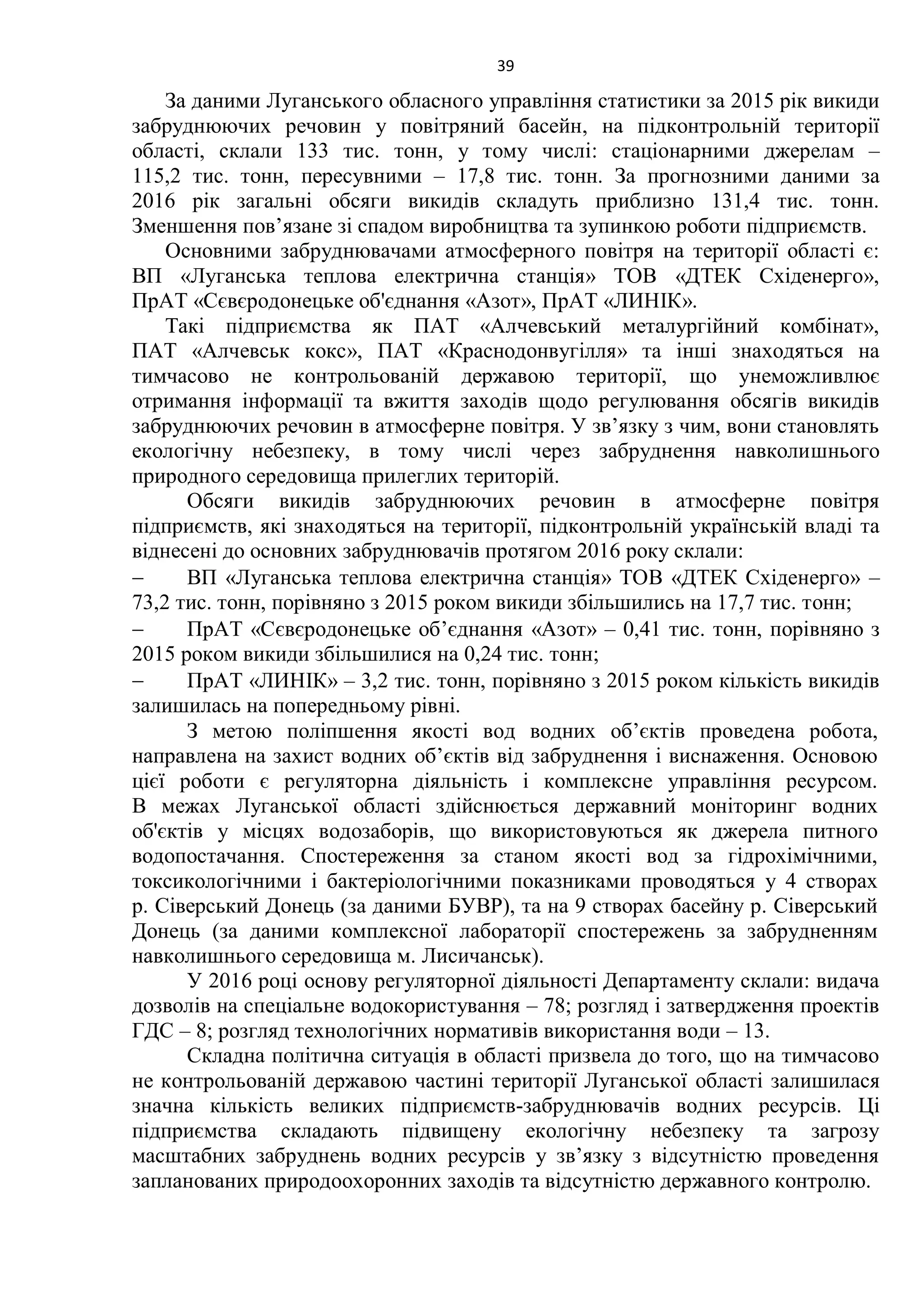 39
За даними Луганського обласного управління статистики за 2015 рік викиди
забруднюючих речовин у повітряний басейн, на підконтрольній території
області, склали 133 тис. тонн, у тому числі: стаціонарними джерелам –
115,2 тис. тонн, пересувними – 17,8 тис. тонн. За прогнозними даними за
2016 рік загальні обсяги викидів складуть приблизно 131,4 тис. тонн.
Зменшення пов’язане зі спадом виробництва та зупинкою роботи підприємств.
Основними забруднювачами атмосферного повітря на території області є:
ВП «Луганська теплова електрична станція» ТОВ «ДТЕК Східенерго»,
ПрАТ «Сєвєродонецьке об'єднання «Азот», ПрАТ «ЛИНІК».
Такі підприємства як ПАТ «Алчевський металургійний комбінат»,
ПАТ «Алчевськ кокс», ПАТ «Краснодонвугілля» та інші знаходяться на
тимчасово не контрольованій державою території, що унеможливлює
отримання інформації та вжиття заходів щодо регулювання обсягів викидів
забруднюючих речовин в атмосферне повітря. У зв’язку з чим, вони становлять
екологічну небезпеку, в тому числі через забруднення навколишнього
природного середовища прилеглих територій.
Обсяги викидів забруднюючих речовин в атмосферне повітря
підприємств, які знаходяться на території, підконтрольній українській владі та
віднесені до основних забруднювачів протягом 2016 року склали:
 ВП «Луганська теплова електрична станція» ТОВ «ДТЕК Східенерго» –
73,2 тис. тонн, порівняно з 2015 роком викиди збільшились на 17,7 тис. тонн;
 ПрАТ «Сєвєродонецьке об’єднання «Азот» – 0,41 тис. тонн, порівняно з
2015 роком викиди збільшилися на 0,24 тис. тонн;
 ПрАТ «ЛИНІК» – 3,2 тис. тонн, порівняно з 2015 роком кількість викидів
залишилась на попередньому рівні.
З метою поліпшення якості вод водних об’єктів проведена робота,
направлена на захист водних об’єктів від забруднення і виснаження. Основою
цієї роботи є регуляторна діяльність і комплексне управління ресурсом.
В межах Луганської області здійснюється державний моніторинг водних
об'єктів у місцях водозаборів, що використовуються як джерела питного
водопостачання. Спостереження за станом якості вод за гідрохімічними,
токсикологічними і бактеріологічними показниками проводяться у 4 створах
р. Сіверський Донець (за даними БУВР), та на 9 створах басейну р. Сіверський
Донець (за даними комплексної лабораторії спостережень за забрудненням
навколишнього середовища м. Лисичанськ).
У 2016 році основу регуляторної діяльності Департаменту склали: видача
дозволів на спеціальне водокористування – 78; розгляд і затвердження проектів
ГДС – 8; розгляд технологічних нормативів використання води – 13.
Складна політична ситуація в області призвела до того, що на тимчасово
не контрольованій державою частині території Луганської області залишилася
значна кількість великих підприємств-забруднювачів водних ресурсів. Ці
підприємства складають підвищену екологічну небезпеку та загрозу
масштабних забруднень водних ресурсів у зв’язку з відсутністю проведення
запланованих природоохоронних заходів та відсутністю державного контролю.
 