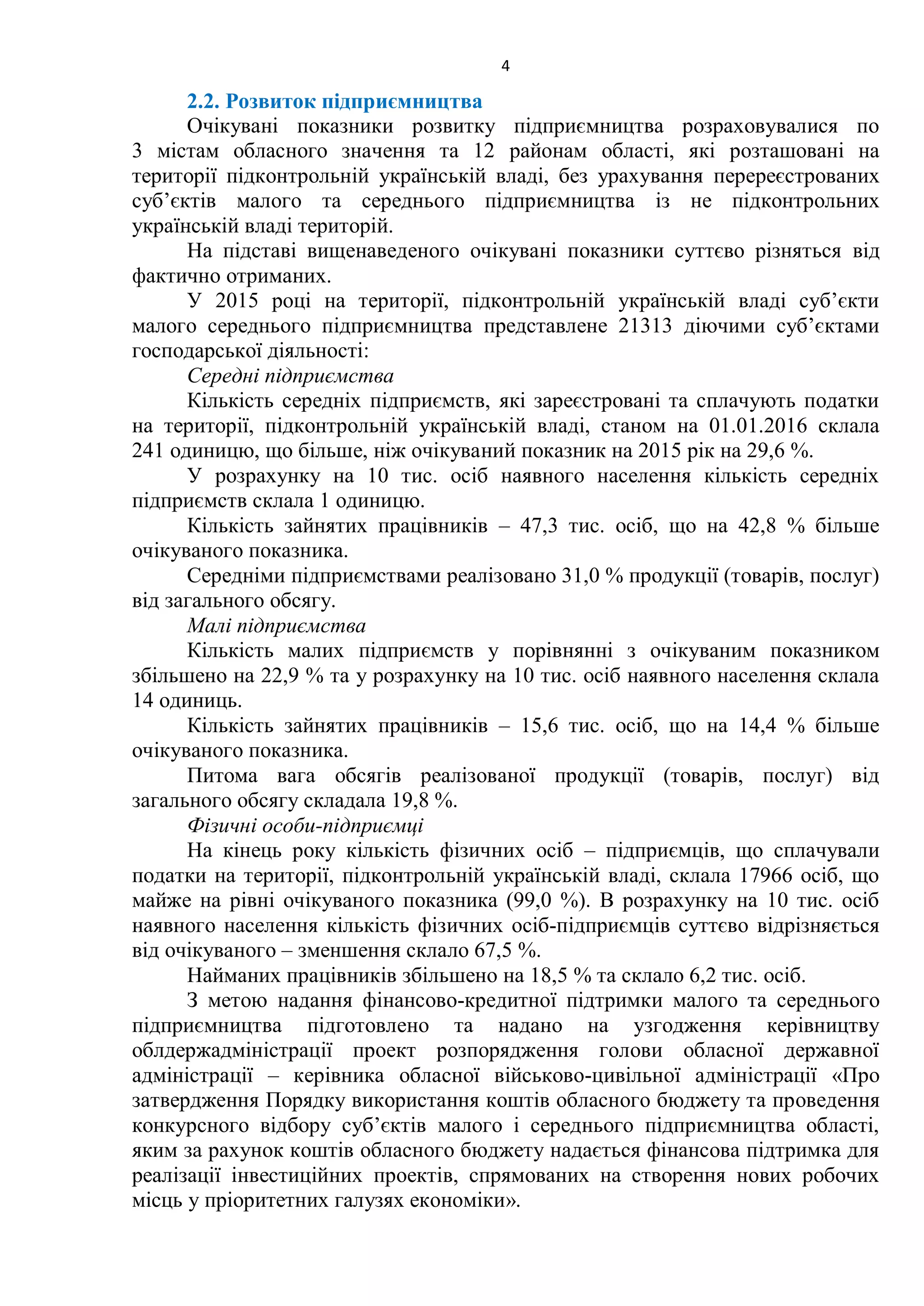 4
2.2. Розвиток підприємництва
Очікувані показники розвитку підприємництва розраховувалися по
3 містам обласного значення та 12 районам області, які розташовані на
території підконтрольній українській владі, без урахування перереєстрованих
суб’єктів малого та середнього підприємництва із не підконтрольних
українській владі територій.
На підставі вищенаведеного очікувані показники суттєво різняться від
фактично отриманих.
У 2015 році на території, підконтрольній українській владі суб’єкти
малого середнього підприємництва представлене 21313 діючими суб’єктами
господарської діяльності:
Середні підприємства
Кількість середніх підприємств, які зареєстровані та сплачують податки
на території, підконтрольній українській владі, станом на 01.01.2016 склала
241 одиницю, що більше, ніж очікуваний показник на 2015 рік на 29,6 %.
У розрахунку на 10 тис. осіб наявного населення кількість середніх
підприємств склала 1 одиницю.
Кількість зайнятих працівників – 47,3 тис. осіб, що на 42,8 % більше
очікуваного показника.
Середніми підприємствами реалізовано 31,0 % продукції (товарів, послуг)
від загального обсягу.
Малі підприємства
Кількість малих підприємств у порівнянні з очікуваним показником
збільшено на 22,9 % та у розрахунку на 10 тис. осіб наявного населення склала
14 одиниць.
Кількість зайнятих працівників – 15,6 тис. осіб, що на 14,4 % більше
очікуваного показника.
Питома вага обсягів реалізованої продукції (товарів, послуг) від
загального обсягу складала 19,8 %.
Фізичні особи-підприємці
На кінець року кількість фізичних осіб – підприємців, що сплачували
податки на території, підконтрольній українській владі, склала 17966 осіб, що
майже на рівні очікуваного показника (99,0 %). В розрахунку на 10 тис. осіб
наявного населення кількість фізичних осіб-підприємців суттєво відрізняється
від очікуваного – зменшення склало 67,5 %.
Найманих працівників збільшено на 18,5 % та склало 6,2 тис. осіб.
З метою надання фінансово-кредитної підтримки малого та середнього
підприємництва підготовлено та надано на узгодження керівництву
облдержадміністрації проект розпорядження голови обласної державної
адміністрації – керівника обласної військово-цивільної адміністрації «Про
затвердження Порядку використання коштів обласного бюджету та проведення
конкурсного відбору суб’єктів малого і середнього підприємництва області,
яким за рахунок коштів обласного бюджету надається фінансова підтримка для
реалізації інвестиційних проектів, спрямованих на створення нових робочих
місць у пріоритетних галузях економіки».
 