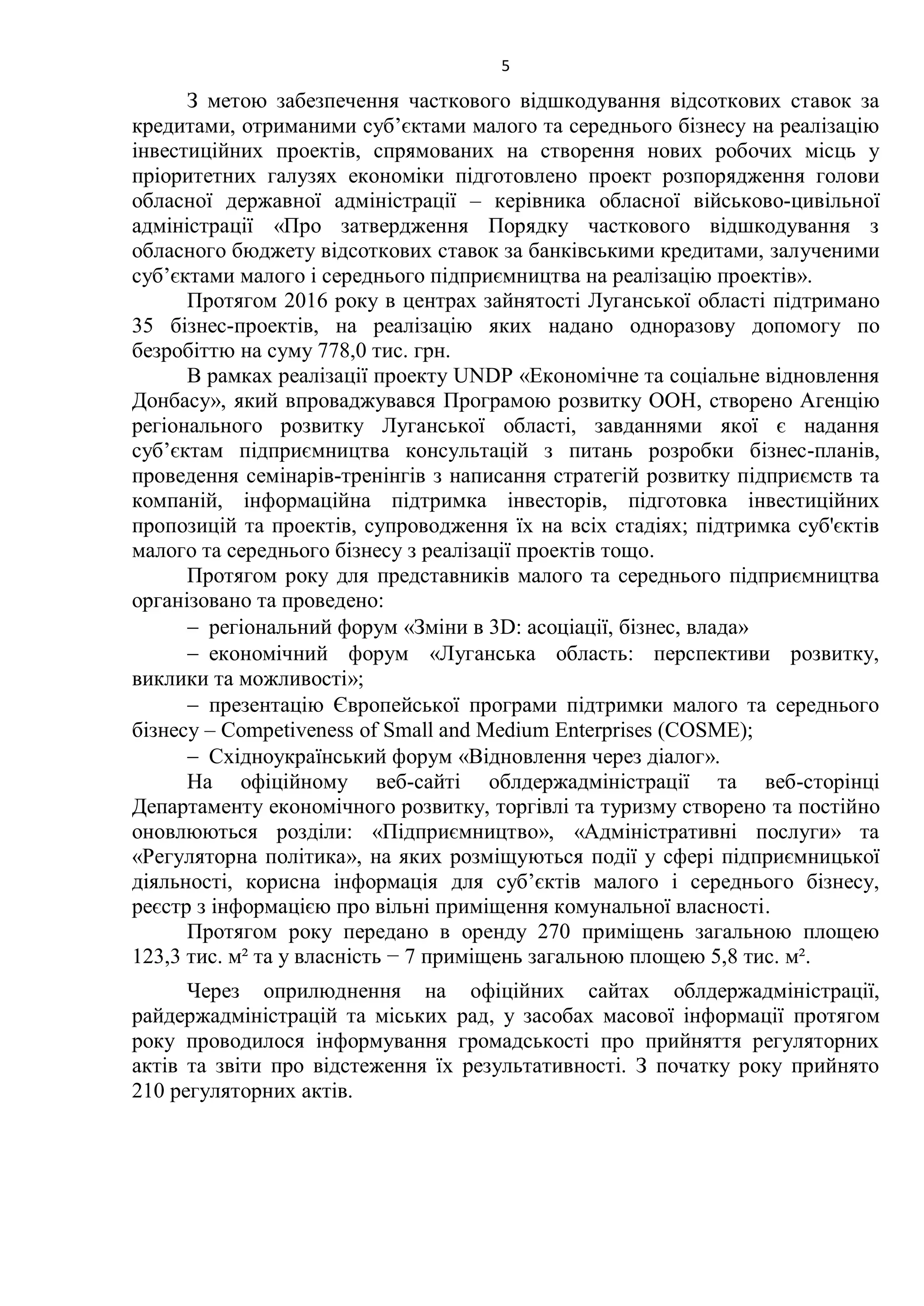 5
З метою забезпечення часткового відшкодування відсоткових ставок за
кредитами, отриманими суб’єктами малого та середнього бізнесу на реалізацію
інвестиційних проектів, спрямованих на створення нових робочих місць у
пріоритетних галузях економіки підготовлено проект розпорядження голови
обласної державної адміністрації – керівника обласної військово-цивільної
адміністрації «Про затвердження Порядку часткового відшкодування з
обласного бюджету відсоткових ставок за банківськими кредитами, залученими
суб’єктами малого і середнього підприємництва на реалізацію проектів».
Протягом 2016 року в центрах зайнятості Луганської області підтримано
35 бізнес-проектів, на реалізацію яких надано одноразову допомогу по
безробіттю на суму 778,0 тис. грн.
В рамках реалізації проекту UNDP «Економічне та соціальне відновлення
Донбасу», який впроваджувався Програмою розвитку ООН, створено Агенцію
регіонального розвитку Луганської області, завданнями якої є надання
суб’єктам підприємництва консультацій з питань розробки бізнес-планів,
проведення семінарів-тренінгів з написання стратегій розвитку підприємств та
компаній, інформаційна підтримка інвесторів, підготовка інвестиційних
пропозицій та проектів, супроводження їх на всіх стадіях; підтримка суб'єктів
малого та середнього бізнесу з реалізації проектів тощо.
Протягом року для представників малого та середнього підприємництва
організовано та проведено:
 регіональний форум «Зміни в 3D: асоціації, бізнес, влада»
 економічний форум «Луганська область: перспективи розвитку,
виклики та можливості»;
 презентацію Європейської програми підтримки малого та середнього
бізнесу – Competiveness of Small and Medium Enterprises (COSME);
 Східноукраїнський форум «Відновлення через діалог».
На офіційному веб-сайті облдержадміністрації та веб-сторінці
Департаменту економічного розвитку, торгівлі та туризму створено та постійно
оновлюються розділи: «Підприємництво», «Адміністративні послуги» та
«Регуляторна політика», на яких розміщуються події у сфері підприємницької
діяльності, корисна інформація для суб’єктів малого і середнього бізнесу,
реєстр з інформацією про вільні приміщення комунальної власності.
Протягом року передано в оренду 270 приміщень загальною площею
123,3 тис. м² та у власність − 7 приміщень загальною площею 5,8 тис. м².
Через оприлюднення на офіційних сайтах облдержадміністрації,
райдержадміністрацій та міських рад, у засобах масової інформації протягом
року проводилося інформування громадськості про прийняття регуляторних
актів та звіти про відстеження їх результативності. З початку року прийнято
210 регуляторних актів.
 