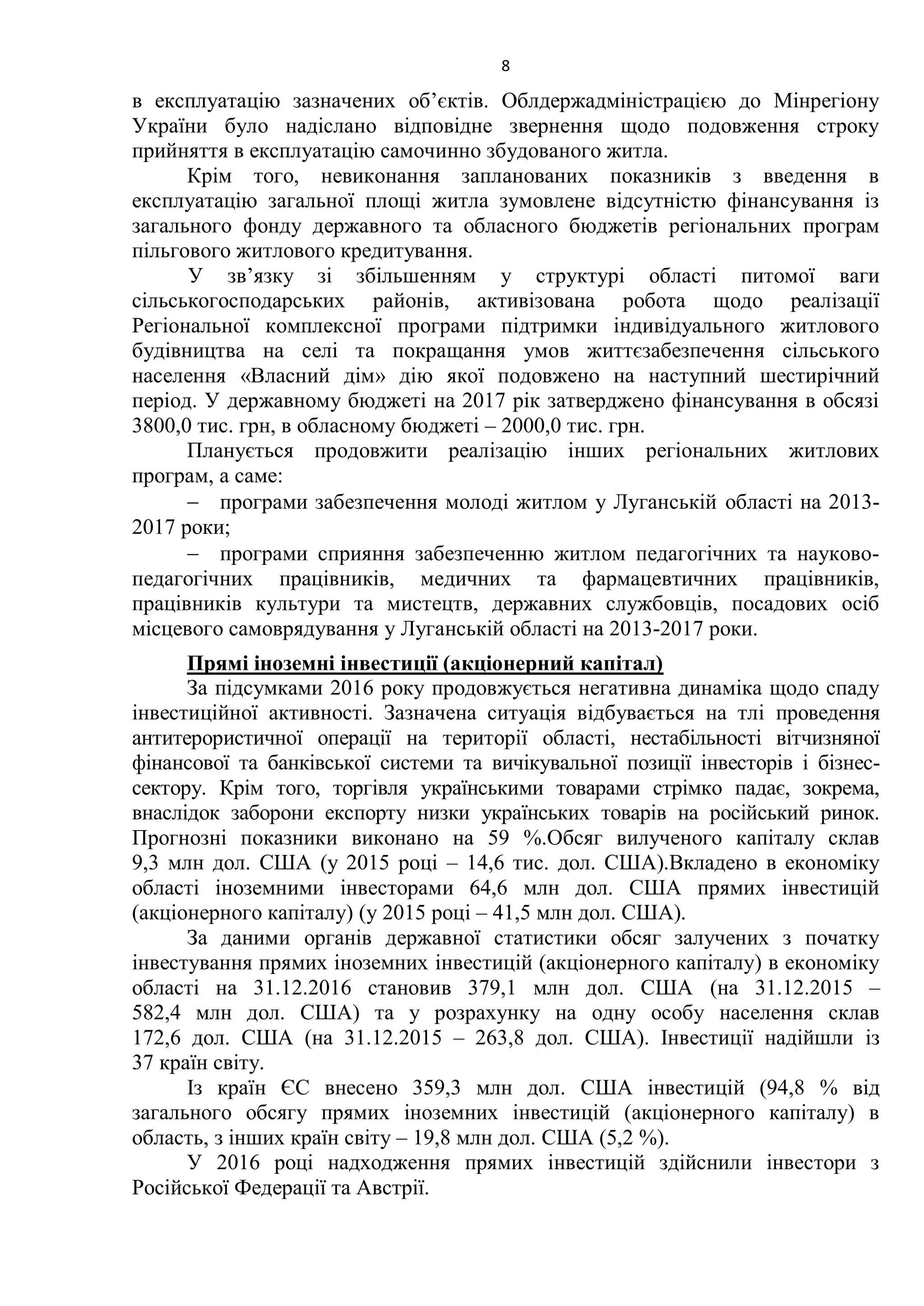 8
в експлуатацію зазначених об’єктів. Облдержадміністрацією до Мінрегіону
України було надіслано відповідне звернення щодо подовження строку
прийняття в експлуатацію самочинно збудованого житла.
Крім того, невиконання запланованих показників з введення в
експлуатацію загальної площі житла зумовлене відсутністю фінансування із
загального фонду державного та обласного бюджетів регіональних програм
пільгового житлового кредитування.
У зв’язку зі збільшенням у структурі області питомої ваги
сільськогосподарських районів, активізована робота щодо реалізації
Регіональної комплексної програми підтримки індивідуального житлового
будівництва на селі та покращання умов життєзабезпечення сільського
населення «Власний дім» дію якої подовжено на наступний шестирічний
період. У державному бюджеті на 2017 рік затверджено фінансування в обсязі
3800,0 тис. грн, в обласному бюджеті – 2000,0 тис. грн.
Планується продовжити реалізацію інших регіональних житлових
програм, а саме:
 програми забезпечення молоді житлом у Луганській області на 2013-
2017 роки;
 програми сприяння забезпеченню житлом педагогічних та науково-
педагогічних працівників, медичних та фармацевтичних працівників,
працівників культури та мистецтв, державних службовців, посадових осіб
місцевого самоврядування у Луганській області на 2013-2017 роки.
Прямі іноземні інвестиції (акціонерний капітал)
За підсумками 2016 року продовжується негативна динаміка щодо спаду
інвестиційної активності. Зазначена ситуація відбувається на тлі проведення
антитерористичної операції на території області, нестабільності вітчизняної
фінансової та банківської системи та вичікувальної позиції інвесторів і бізнес-
сектору. Крім того, торгівля українськими товарами стрімко падає, зокрема,
внаслідок заборони експорту низки українських товарів на російський ринок.
Прогнозні показники виконано на 59 %.Обсяг вилученого капіталу склав
9,3 млн дол. США (у 2015 році – 14,6 тис. дол. США).Вкладено в економіку
області іноземними інвесторами 64,6 млн дол. США прямих інвестицій
(акціонерного капіталу) (у 2015 році – 41,5 млн дол. США).
За даними органів державної статистики обсяг залучених з початку
інвестування прямих іноземних інвестицій (акціонерного капіталу) в економіку
області на 31.12.2016 становив 379,1 млн дол. США (на 31.12.2015 –
582,4 млн дол. США) та у розрахунку на одну особу населення склав
172,6 дол. США (на 31.12.2015 – 263,8 дол. США). Інвестиції надійшли із
37 країн світу.
Із країн ЄС внесено 359,3 млн дол. США інвестицій (94,8 % від
загального обсягу прямих іноземних інвестицій (акціонерного капіталу) в
область, з інших країн світу – 19,8 млн дол. США (5,2 %).
У 2016 році надходження прямих інвестицій здійснили інвестори з
Російської Федерації та Австрії.
 