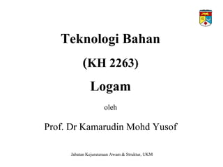 Teknologi Bahan
(KH 2263)
Logam
oleh
Prof. Dr Kamarudin Mohd Yusof
Jabatan Kejuruteraan Awam & Struktur, UKM
 