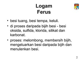 Logam
Ferus
• besi tuang, besi tempa, keluli.
• di proses daripada bijih besi - besi
oksida, sulfida, klorida, silikat dan
karbonat.
• proses: melombong, membersih bijih,
mengeluarkan besi daripada bijih dan
menulenkan besi.
2
 