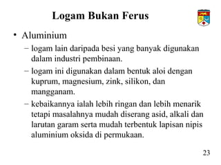 Logam Bukan Ferus
• Aluminium
– logam lain daripada besi yang banyak digunakan
dalam industri pembinaan.
– logam ini digunakan dalam bentuk aloi dengan
kuprum, magnesium, zink, silikon, dan
mangganam.
– kebaikannya ialah lebih ringan dan lebih menarik
tetapi masalahnya mudah diserang asid, alkali dan
larutan garam serta mudah terbentuk lapisan nipis
aluminium oksida di permukaan.
23
 