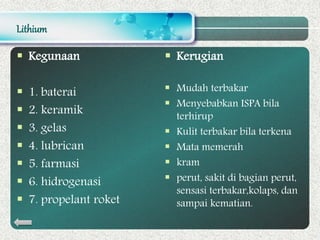 Lithium
 Kegunaan
 1. baterai
 2. keramik
 3. gelas
 4. lubrican
 5. farmasi
 6. hidrogenasi
 7. propelant roket
 Kerugian
 Mudah terbakar
 Menyebabkan ISPA bila
terhirup
 Kulit terbakar bila terkena
 Mata memerah
 kram
 perut, sakit di bagian perut,
sensasi terbakar,kolaps, dan
sampai kematian.
 
