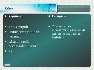 Kalium
 Kegunaan
 untuk pupuk
 Untuk pertumbuhan
tanaman
 sebagai media
perpindahan panas
 dll
 Kerugian
 Catatan bahwa
radioaktivitas yang ada di
kalium itu tidak terlalu
berbahaya.
 