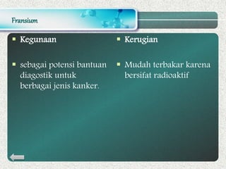Fransium
 Kegunaan
 sebagai potensi bantuan
diagostik untuk
berbagai jenis kanker.
 Kerugian
 Mudah terbakar karena
bersifat radioaktif
 