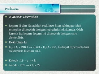 Pembuatan
 a. Metode Elektrolisis
 Logam Li dan Na adalah reduktor kuat sehingga tidak
mungkin diperoleh dengan mereduksi oksidanya. Oleh
karena itu logam-logam ini diperoleh dengan cara
elektrolisis.
 Elektrolisis Li
 Li2CO3 + 2HCl → 2LiCl + H2O + CO2 Li dapat diperoleh dari
elektrolisis lelehan LiCl.
 Katoda : Li+ + e- → Li
 Anoda : 2Cl- → Cl2 + 2e-
 