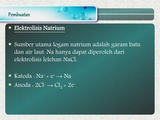 Pembuatan
 Elektrolisis Natrium
 Sumber utama logam natrium adalah garam batu
dan air laut. Na hanya dapat diperoleh dari
elektrolisis lelehan NaCl.
 Katoda : Na+ + e- → Na
 Anoda : 2Cl- → Cl2 + 2e-
 