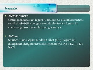 Pembuatan
 Metode reduksi
Untuk mendapatkan logam K, Rb, dan Cs dilakukan metode
reduksi sebab jika dengan metode elektrolisis logam ini
cenderung larut dalam larutan garamnya.
 Kalium
Sumber utama logam K adalah silvit (KCl). Logam ini
didapatkan dengan mereduksi lelehan KCl. Na + KCl ↔ K +
NaCl
 
