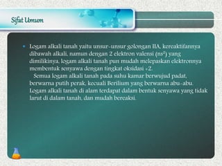 Sifat Umum
 Logam alkali tanah yaitu unsur-unsur golongan IIA, kereaktifannya
dibawah alkali, namun dengan 2 elektron valensi (ns²) yang
dimilikinya, logam alkali tanah pun mudah melepaskan elektronnya
membentuk senyawa dengan tingkat oksidasi +2.
Semua logam alkali tanah pada suhu kamar berwujud padat,
berwarna putih perak, kecuali Berilium yang berwarna abu-abu.
Logam alkali tanah di alam terdapat dalam bentuk senyawa yang tidak
larut di dalam tanah, dan mudah bereaksi.
 
