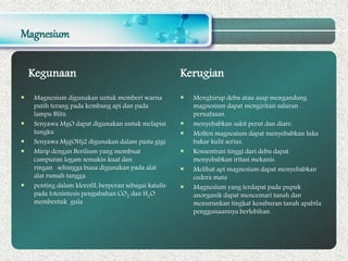 Magnesium
Kegunaan
 Magnesium digunakan untuk memberi warna
putih terang pada kembang api dan pada
lampu Blitz.
 Senyawa MgO dapat digunakan untuk melapisi
tungku
 Senyawa Mg(OH)2 digunakan dalam pasta gigi
 Mirip dengan Berilium yang membuat
campuran logam semakin kuat dan
ringan sehingga biasa digunakan pada alat
alat rumah tangga.
 penting dalam klorofil, berperan sebagai katalis
pada fotosintesis pengubahan CO2 dan H2O
membentuk gula
Kerugian
 Menghirup debu atau asap mengandung
magnesium dapat mengiritasi saluran
pernafasan.
 menyebabkan sakit perut dan diare.
 Molten magnesium dapat menyebabkan luka
bakar kulit serius.
 Konsentrasi tinggi dari debu dapat
menyebabkan iritasi mekanis.
 Melihat api magnesium dapat menyebabkan
cedera mata
 Magnesium yang terdapat pada pupuk
anorganik dapat mencemari tanah dan
menurunkan tingkat kesuburan tanah apabila
penggunaannya berlebihan.
 