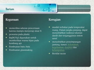 Barium
Kegunaan
 memeriksa saluran pencernaan
karena mampu menyerap sinar X
 pewarna pada plastic
 Ba(NO3)2 digunakan untuk
memberikan warna hijau pada
kembang api.
 Pembuatan batu-bata
 Pembuatan glassmaking
Kerugian
 mudah terbakar pada temperatur
ruang. Dalam jangka panjang, dapat
menyebabkan naiknya tekanan
darah dan terganggunya sistem
saraf.
 menyebabkan penyimpangan
jantung, tumor, kelemahan,
kegelisahan, dyspnea dan
kelumpuhan
 Bersifat racun
 