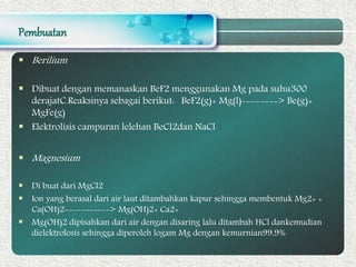 Pembuatan
 Berilium
 Dibuat dengan memanaskan BeF2 menggunakan Mg pada suhu300
derajatC.Reaksinya sebagai berikut: BeF2(g)+ Mg(l)--------> Be(g)+
MgFe(g)
 Elektrolisis campuran lelehan BeCl2dan NaCl
 Magnesium
 Di buat dari MgCl2
 Ion yang berasal dari air laut ditambahkan kapur sehingga membentuk Mg2+ +
Ca(OH)2-----------> Mg(OH)2+ Ca2+
 Mg(OH)2 dipisahkan dari air dengan disaring lalu ditambah HCl dankemudian
dielektrolosis sehingga diperoleh logam Mg dengan kemurnian99,9%
 