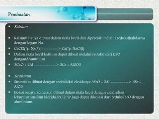 Pembuatan
 Kalsium
 Kalsium hanya dibuat dalam skala kecil dan diperolah melalui reduksihalidanya
dengan logam Na.
 CaCl2(I)+ Na(S)----------> Ca(l)+ NaCl(l)
 Dalam skala kecil kalsium dapat dibuat melalui reduksi dari CaO
denganAluminium
 3CaO + 2Al ------------> 3Ca + Al2O3
 Stronsium
 Stronsium dibuat dengan mereduksi oksidanya 3SrO + 2Al ----------> 3Sr +
AlO3
 Isolasi secara komersial dibuat dalam skala kecil dengan elektrolisis
leburanstronsium klorida,SrCl2. Sr juga dapat diisolasi dari reduksi SrO dengan
aluminium.
 
