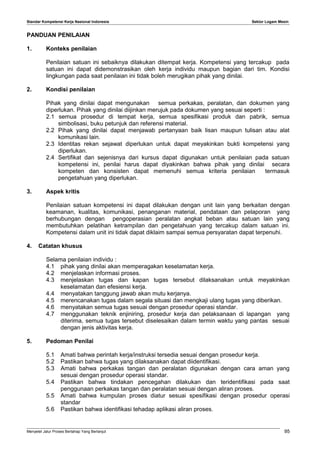 Standar Kompetensi Kerja Nasional Indonesia Sektor Logam Mesin
PANDUAN PENILAIAN
1. Konteks penilaian
Penilaian satuan ini sebaiknya dilakukan ditempat kerja. Kompetensi yang tercakup pada
satuan ini dapat didemonstrasikan oleh kerja individu maupun bagian dari tim. Kondisi
lingkungan pada saat penilaian ini tidak boleh merugikan pihak yang dinilai.
2. Kondisi penilaian
Pihak yang dinilai dapat mengunakan semua perkakas, peralatan, dan dokumen yang
diperlukan. Pihak yang dinilai diijinkan merujuk pada dokumen yang sesuai seperti :
2.1 semua prosedur di tempat kerja, semua spesifikasi produk dan pabrik, semua
simbolisasi, buku petunjuk dan referensi material.
2.2 Pihak yang dinilai dapat menjawab pertanyaan baik lisan maupun tulisan atau alat
komunikasi lain.
2.3 Identitas rekan sejawat diperlukan untuk dapat meyakinkan bukti kompetensi yang
diperlukan.
2.4 Sertifikat dan sejenisnya dari kursus dapat digunakan untuk penilaian pada satuan
kompetensi ini, penilai harus dapat diyakinkan bahwa pihak yang dinilai secara
kompeten dan konsisten dapat memenuhi semua kriteria penilaian termasuk
pengetahuan yang diperlukan.
3. Aspek kritis
Penilaian satuan kompetensi ini dapat dilakukan dengan unit lain yang berkaitan dengan
keamanan, kualitas, komunikasi, penanganan material, pendataan dan pelaporan yang
berhubungan dengan pengoperasian peralatan angkat beban atau satuan lain yang
membutuhkan pelatihan ketrampilan dan pengetahuan yang tercakup dalam satuan ini.
Kompetensi dalam unit ini tidak dapat diklaim sampai semua persyaratan dapat terpenuhi.
4. Catatan khusus
Selama penilaian individu :
4.1 pihak yang dinilai akan memperagakan keselamatan kerja.
4.2 menjelaskan informasi proses.
4.3 menjelaskan tugas dan kapan tugas tersebut dilaksanakan untuk meyakinkan
keselamatan dan efesiensi kerja.
4.4 menyatakan tanggung jawab akan mutu kerjanya.
4.5 merencanakan tugas dalam segala situasi dan mengkaji ulang tugas yang diberikan.
4.6 menyatakan semua tugas sesuai dengan prosedur operasi standar.
4.7 menggunakan teknik enjiniring, prosedur kerja dan pelaksanaan di lapangan yang
diterima, semua tugas tersebut diselesaikan dalam termin waktu yang pantas sesuai
dengan jenis aktivitas kerja.
5. Pedoman Penilai
5.1 Amati bahwa perintah kerja/instruksi tersedia sesuai dengan prosedur kerja.
5.2 Pastikan bahwa tugas yang dilaksanakan dapat diidentifikasi.
5.3 Amati bahwa perkakas tangan dan peralatan digunakan dengan cara aman yang
sesuai dengan prosedur operasi standar.
5.4 Pastikan bahwa tindakan pencegahan dilakukan dan teridentifikasi pada saat
penggunaan perkakas tangan dan peralatan sesuai dengan aliran proses.
5.5 Amati bahwa kumpulan proses diatur sesuai spesifikasi dengan prosedur operasi
standar
5.6 Pastikan bahwa identifikasi tehadap aplikasi aliran proses.
Menyetel Jalur Proses Bertahap Yang Berlanjut 95
 