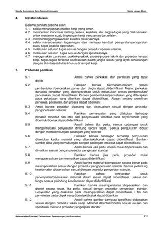 Standar Kompetensi Kerja Nasional Indonesia Sektor Logam Mesin
4. Catatan khusus
Selama penilian peserta akan:
4.1 selalu menunjukkan praktek kerja yang aman.
4.2 memberikan informasi tentang proses, kejadian, atau tugas-tugas yang dilaksanakan
untuk menjamin suatu lingkungan kerja yang aman dan efisien.
4.3 mempertanggungjawabkan kualitas pekerjaannya.
4.4 selalu merencanakan tugas-tugas dan meninjau kembali persyaratan-persyaratan
suatu tugas apabila diperlukan.
4.5 melakukan seluruh tugas sesuai dengan prosedur operasi standar.
4.6 melakukan seluruh tugas sesuai dengan spesifikasinya.
4.7 menggunakan cara-cara, praktek-praktek, proses-proses teknik dan prosedur tempat
kerja, tugas-tugas tersebut diselesaikan dalam jangka waktu yang layak sehubungan
dengan aktivitas-aktivitas khusus di tempat kerja.
5. Pedoman penilaian
5.1 Amati bahwa perkakas dan peralatan yang tepat
dipilih
5.2 Pastikan bahwa bermacam-macam proses
pembentukan/pencetakan panas dan dingin dapat diidentifikasi. Mesin, perkakas
dan/atau peralatan yang dipersyaratkan untuk melakukan proses pembentukan/
pencetakan dapat diidentifikasi. Proses pembentukan/pencetakan yang diterapkan
pada pekerjaan yang diberikan dapat diidentifikasi. Alasan tentang pemilihan
perkakas, peralatan, dan proses dapat diberikan.
5.3 Amati bahwa peralatan dipasang dan disesuaikan sesuai dengan prosedur
pengoperasian standar
5.4 Pastikan penyesuaian yang dilakukan terhadap
perlatan tersebut dan efek dari penyesuaian tersebut pada obyek/benda yang
dibentuk/dicetak dapat diidentifikasi
5.5 Amati bahwa jika perlu, semua cadangan untuk
mengantisipasi penyusutan dihitung secara tepat. Semua pengukuran dibuat
dengan memperhitungan cadangan yang relevan
5.6 Pastikan bahwa cadangan terhadap penyusutan
ditentukan ketika material yang dibentuk/dicetak dapat diidentifikasi. Sumber-
sumber data yang berhubungan dengan cadangan tersebut dapat diidentifikasi.
5.7 Amati bahwa Jika perlu, mesin mulai dioperasikan dan
dimatikan sesuai dengan prosedur pengerjaan standar
5.8 Pastikan bahwa jika perlu, prosedur mulai
mengoperasikan dan mematikan dapat diidentifikasi.
5.9 Amati bahwa material ditempatkan secara benar pada
mesin/peralatan sesuai dengan prosedur pengoperasian standar. Semua pelindung
keselamatan dioperasikan sesuai dengan prosedur pengerjaan standar.
5.10 Pastikan bahwa persyaratan untuk
penempatan/pemasukan material dalam mesin dapat diidentifikasi. Lokasi dan
fungsi semua pelindung keselamatan dapat diidentifikasi
5.11 Pastikan bahwa mesin/peralatan dioperasikan dan
disetel secara tepat, jika perlu, sesuai dengan prosedur pengerjaan standar.
Penyetelan yang dilakukan pada mesin/peralatan dapat diidentifikasi. Efek dari
penyetelan pada obyek yang dibentuk/dicetak dapat diberikan
5.12 Amati bahwa gambar dan/atau spesifikasi didapatkan
sesuai dengan prosedur lokasi kerja. Material dibentuk/dicetak sesuai ukuran dan
spesifikasi menurut prosedur pengerjaan standar.
Melaksanakan Fabrikasi, Pembentukan, Pelengkungan, dan Pencetakan 213
 