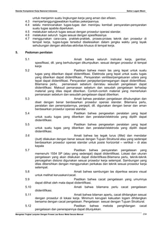 Standar Kompetensi Kerja Nasional Indonesia Sektor Logam Mesin
untuk menjamin suatu lingkungan kerja yang aman dan efisien.
4.3 mempertanggungjawabkan kualitas pekerjaannya.
4.4 selalu merencanakan tugas-tugas dan meninjau kembali persyaratan-persyaratan
suatu tugas apabila diperlukan.
4.5 melakukan seluruh tugas sesuai dengan prosedur operasi standar.
4.6 melakukan seluruh tugas sesuai dengan spesifikasinya
4.7 menggunakan cara-cara, praktek-praktek, proses-proses teknik dan prosedur di
tempat kerja, tugas-tugas tersebut diselesaikan dalam jangka waktu yang layak
sehubungan dengan aktivitas-aktivitas khusus di tempat kerja.
5. Pedoman penilaian
5.1 Amati bahwa seluruh instruksi kerja, gambar,
spesifikasi, dll. yang berhubungan dikumpulkan. sesuai dengan prosedur di tempat
kerja
5.2 Pastikan bahwa mesin las yang tepat untuk suatu
tugas yang diberikan dapat diidentifikasi. Elektroda yang tepat untuk suatu tugas
yang diberikan dapat diidentifikasi.. Persyaratan ventilasi/pengeluaran udara yang
tepat dapat diidentifikasi. Persyaratan penjepitan/pemegangan dapat diidentifikasi.
Bilamana perlu, pemanasan sebelum dan/atau sesudah pengelasan dapat
diidentifikasi. Maksud pemanasan sebelum dan sesudah pengelasan terhadap
material yang dilas dapat diberikan. Contoh-contoh material yang memerlukan
pemanasan sebelum dan sesudah pengelasan dapat diberikan.
5.3 Amati bahwa peralatan pengelasan dihubungkan dan
diset dengan benar berdasarkan prosedur operasi standar. Bilamana perlu,
peralatan dan penempatannya, penjepit, dll. digunakan dengan benar dan aman
berdasarkan prosedur operasi standar.
5.4 Pastikan bahwa pengesetan peralatan yang tepat
untuk suatu tugas yang diberikan dan peralatan/elektroda yang dipilih dapat
diidentifikasi.
5.5 Pastikan bahwa pengesetan peralatan yang tepat
untuk suatu tugas yang diberikan dan peralatan/elektroda yang dipilih dapat
diidentifikasi.
5.6 Amati bahwa las tegak lurus (fillet) dan mendatar
(butt) dilakukan dengan benar sesuai dengan Tujuan Struktural atau yang sederajat
berdasarkan prosedur operasi standar untuk posisi horizontal – vertikal – di atas
kepala
5.7 Pastikan bahwa persyaratan pengelasan yang
memenuhi 1554 SP (atau yang sederajat) dapat diidentifikasi. Lokasi dan ukuran
pengelasan yang akan dilakukan dapat diidentifikasi.Bilamana perlu, teknik-teknik
pencegahan distorsi digunakan sesuai prosedur kerja setempat. Sambungan yang
dilas dibersihkan dengan menggunakan perkakas dan teknik sesuai prosedur kerja
setempat.
5.8 Amati bahwa sambungan las diperiksa secara visual
untuk melihat kerusakan/cacat.
5.9 Pastikan bahwa cacat pengelasan yang umumnya
dapat dilihat oleh mata dapat diidentifikasi.
5.10 Amati bahwa bilamana perlu cacat pengelasan
diidentifikasi.
5.11 Amati bahwa bilaman aperlu, cacat dihilangkan sesuai
dengan prosedur di lokasi kerja. Minimum kerugian kekuatan logam dihilangkan
bersama dengan cacat pengelasan. Pengelasan sesuai dengan Tujuan Struktural.
5.12 Pastikan bahwa metoda penghilangan cacat
pengelasan dan penerapannya dapat ditunjukkan.
Mengelas Tingkat Lanjutan Dengan Proses Las Busur Metal Secara Manual 234
 